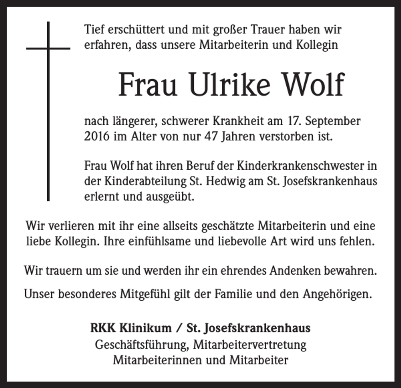 <p>Tief erschüttert und mit großer Trauer haben wir<br />erfahren, dass unsere Mitarbeiterin und Kollegin</p><p>Frau Ulrike Wolf<br />nach längerer, schwerer Krankheit am 17. September<br />2016 im Alter von nur 47 Jahren verstorben ist.<br />Frau Wolf hat ihren Beruf der Kinderkrankenschwester in<br />der Kinderabteilung St. Hedwig am St. Josefskrankenhaus<br />erlernt und ausgeübt.<br />Wir verlieren mit ihr eine allseits geschätzte Mitarbeiterin und eine<br />liebe Kollegin. Ihre einfühlsame und liebevolle Art wird uns fehlen.<br />Wir trauern um sie und werden ihr ein ehrendes Andenken bewahren.<br />Unser besonderes Mitgefühl gilt der Familie und den Angehörigen.<br />RKK Klinikum / St. Josefskrankenhaus<br />Geschäftsführung, Mitarbeitervertretung<br />Mitarbeiterinnen und Mitarbeiter</p>