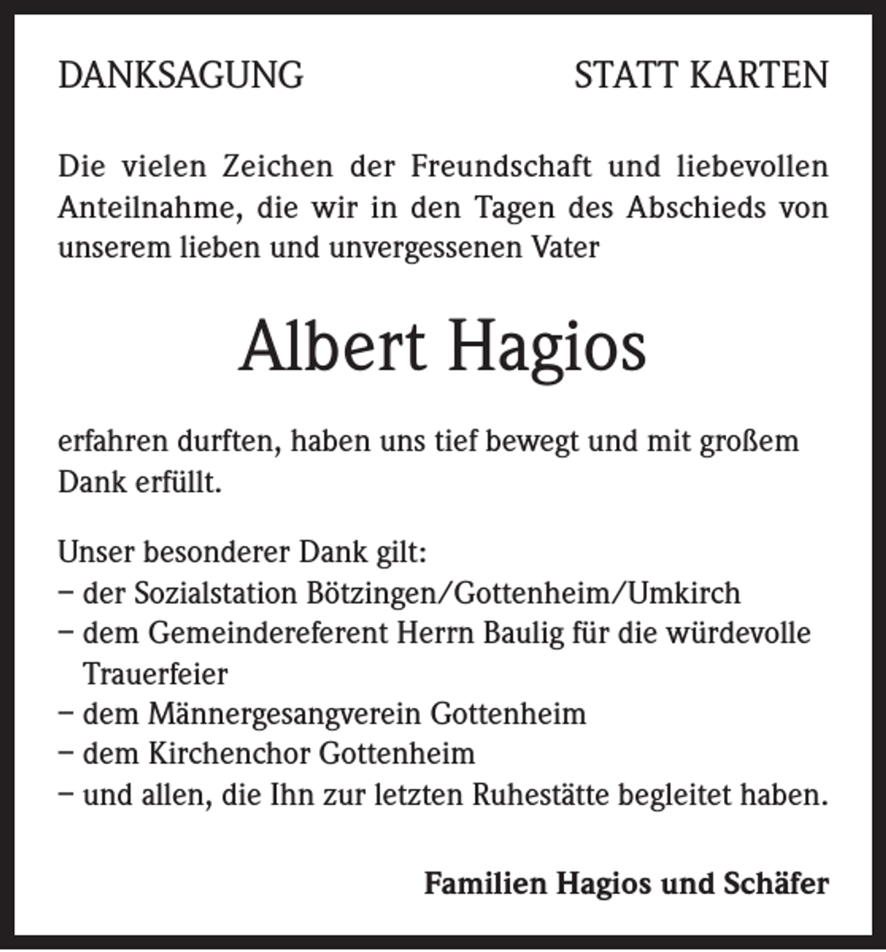 <p>DANKSAGUNG</p><p>STATT KARTEN</p><p>Die vielen Zeichen der Freundschaft und liebevollen<br />Anteilnahme, die wir in den Tagen des Abschieds von<br />unserem lieben und unvergessenen Vater</p><p>Albert Hagios<br />erfahren durften, haben uns tief bewegt und mit großem<br />Dank erfüllt.<br />Unser besonderer Dank gilt:<br />– der Sozialstation Bötzingen/Gottenheim/Umkirch<br />– dem Gemeindereferent Herrn Baulig für die würdevolle<br />Trauerfeier<br />– dem Männergesangverein Gottenheim<br />– dem Kirchenchor Gottenheim<br />– und allen, die Ihn zur letzten Ruhestätte begleitet haben.<br />Familien Hagios und Schäfer</p>