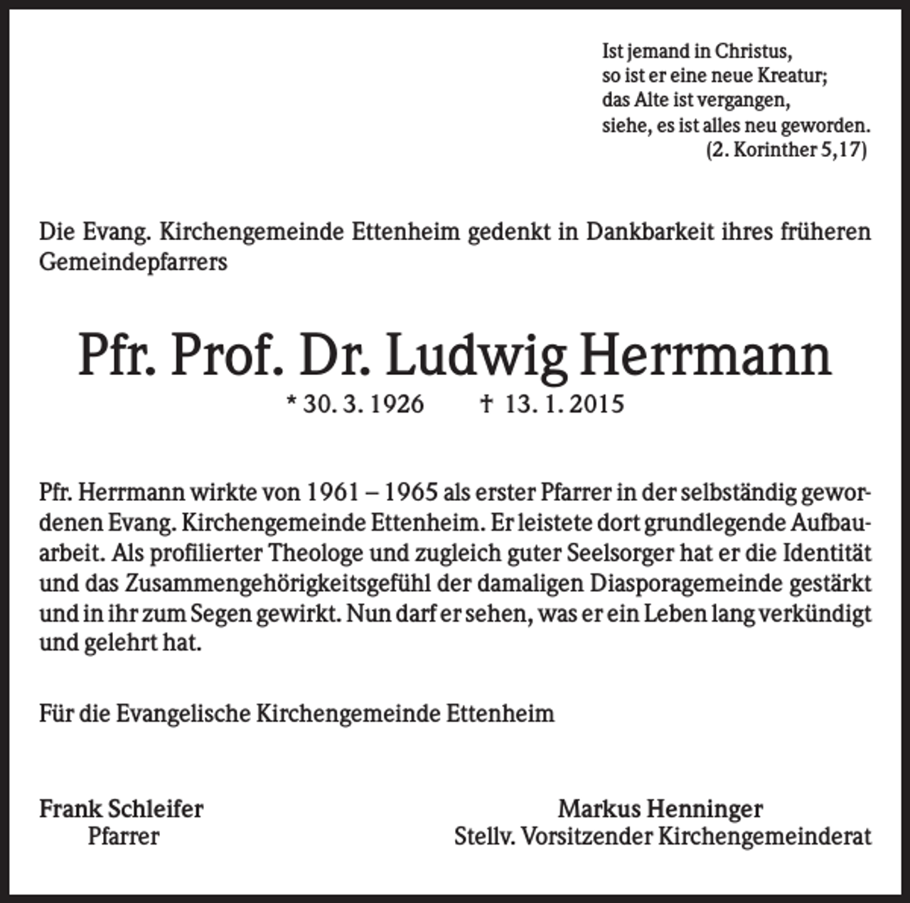 <p>Ist jemand in Christus,<br />so ist er eine neue Kreatur;<br />das Alte ist vergangen,<br />siehe, es ist alles neu geworden.<br />(2. Korinther 5,17)</p><p>Die Evang. Kirchengemeinde Ettenheim gedenkt in Dankbarkeit ihres früheren<br />Gemeindepfarrers</p><p>Pfr. Prof. Dr. Ludwig Herrmann<br />* 30. 3. 1926</p><p>† 13. 1. 2015</p><p>Pfr. Herrmann wirkte von 1961 – 1965 als erster Pfarrer in der selbständig gewordenen Evang. Kirchengemeinde Ettenheim. Er leistete dort grundlegende Aufbauarbeit. Als profilierter Theologe und zugleich guter Seelsorger hat er die Identität<br />und das Zusammengehörigkeitsgefühl der damaligen Diasporagemeinde gestärkt<br />und in ihr zum Segen gewirkt. Nun darf er sehen, was er ein Leben lang verkündigt<br />und gelehrt hat.<br />Für die Evangelische Kirchengemeinde Ettenheim</p><p>Frank Schleifer<br />Pfarrer</p><p>Markus Henninger<br />Stellv. Vorsitzender Kirchengemeinderat</p>