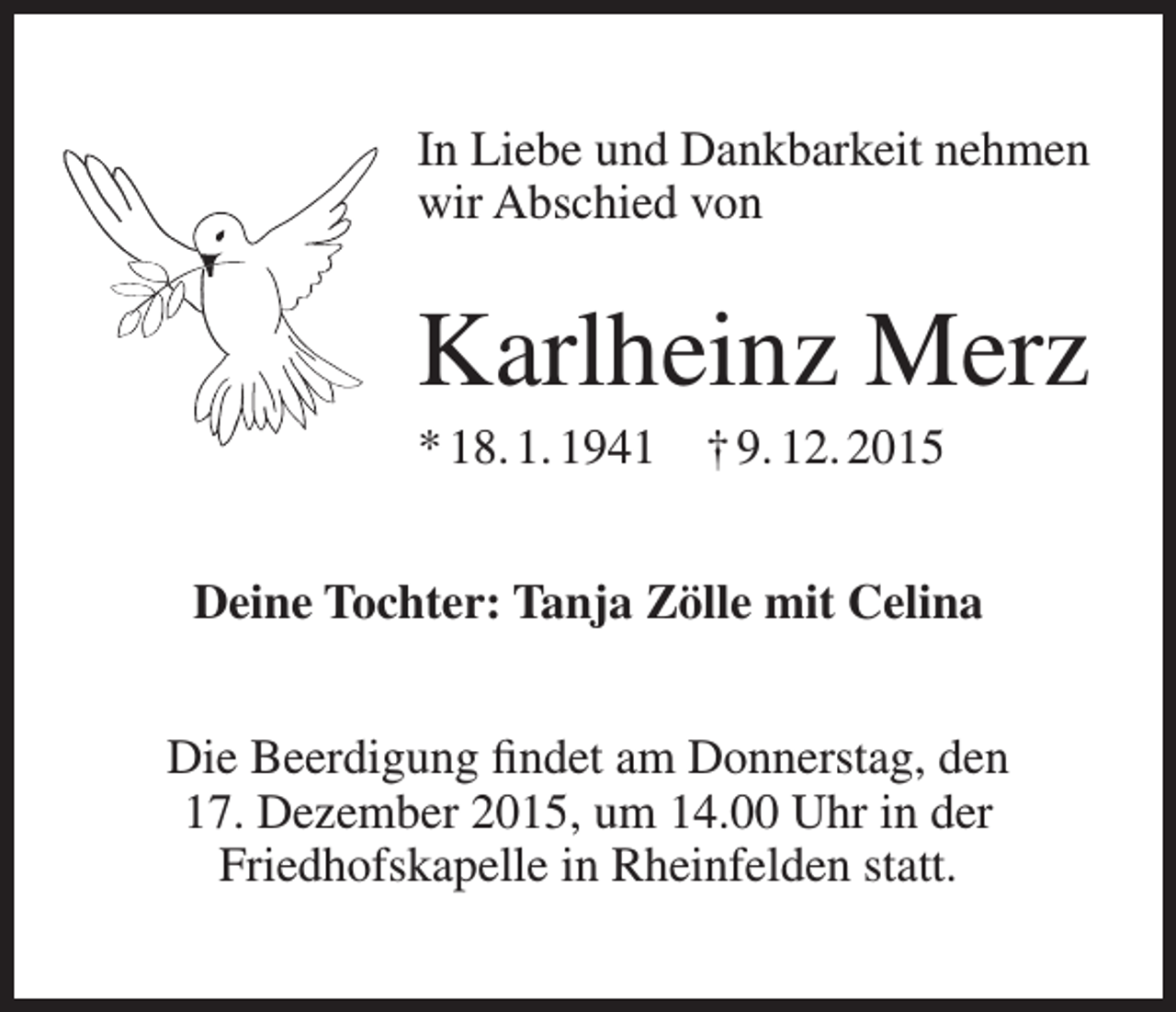 <p>In Liebe und Dankbarkeit nehmen<br />wir Abschied von</p><p>Karlheinz Merz<br />* 18. 1. 1941 † 9. 12. 2015<br />Deine Tochter: Tanja Zölle mit Celina<br />Die Beerdigung findet am Donnerstag, den<br />17. Dezember 2015, um 14.00 Uhr in der<br />Friedhofskapelle in Rheinfelden statt.</p>