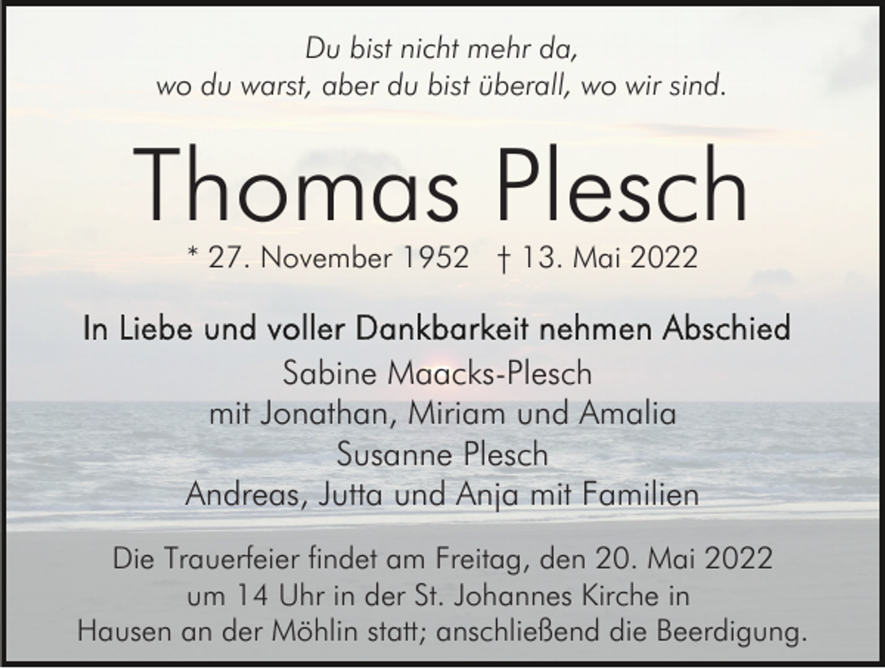 <p>Du bist nicht mehr da,<br />wo du warst, aber du bist überall, wo wir sind.</p><p>Thomas Plesch<br />* 27. November 1952 † 13. Mai 2022</p><p>Sabine Maacks-Plesch<br />mit Jonathan, Miriam und Amalia<br />Susanne Plesch<br />Andreas, Jutta und Anja mit Familien<br />Die Trauerfeier findet am Freitag, den 20. Mai 2022<br />um 14 Uhr in der St. Johannes Kirche in<br />Hausen an der Möhlin statt; anschließend die Beerdigung.</p>