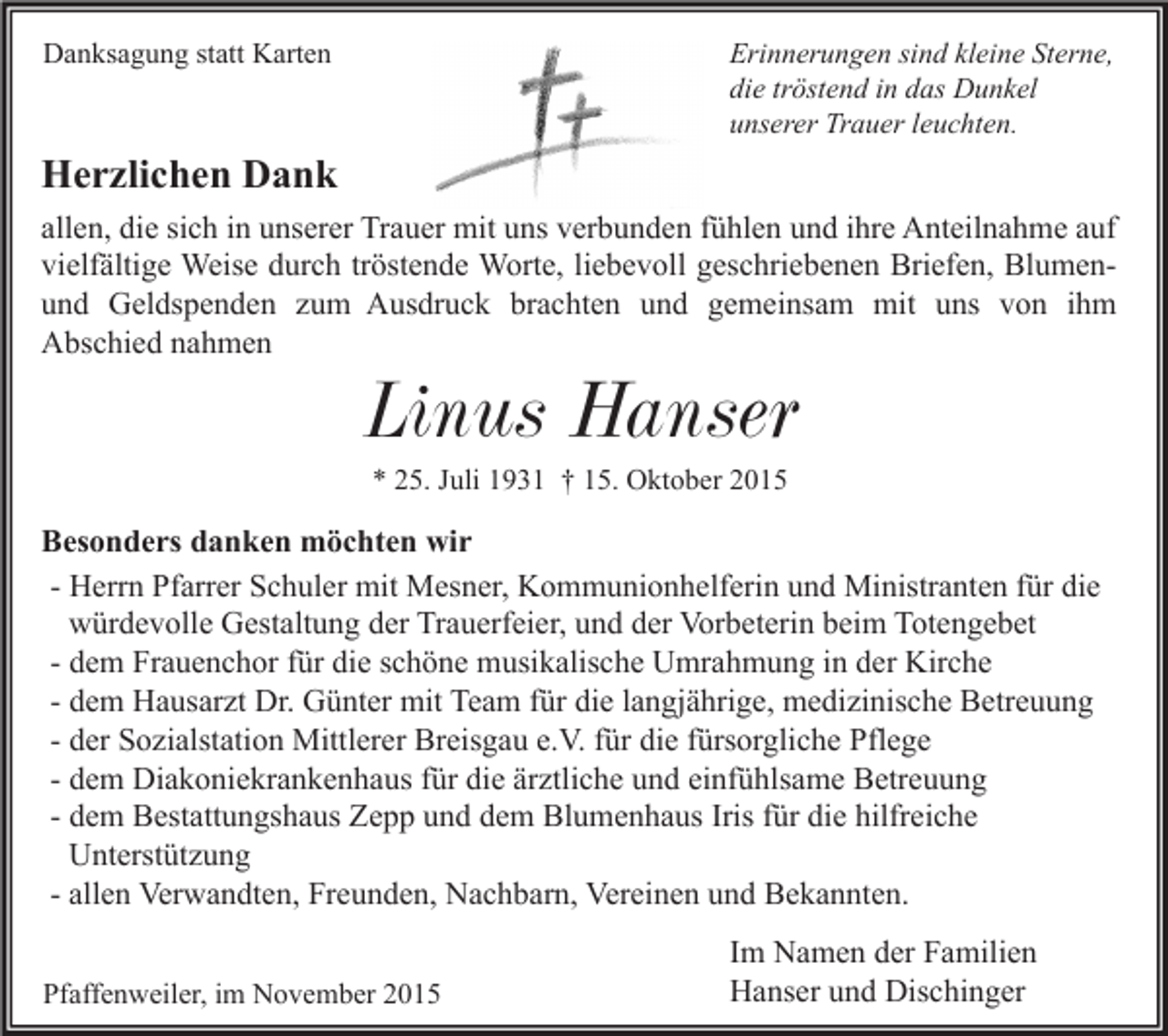 <p>Erinnerungen sind kleine Sterne,<br />die tröstend in das Dunkel<br />unserer Trauer leuchten.</p><p>Danksagung statt Karten</p><p>Herzlichen Dank<br />allen, die sich in unserer Trauer mit uns verbunden fühlen und ihre Anteilnahme auf<br />vielfältige Weise durch tröstende Worte, liebevoll geschriebenen Briefen, Blumenund Geldspenden zum Ausdruck brachten und gemeinsam mit uns von ihm<br />Abschied nahmen</p><p>Linus Hanser<br />* 25. Juli 1931 † 15. Oktober 2015</p><p>Besonders danken möchten wir<br />- Herrn Pfarrer Schuler mit Mesner, Kommunionhelferin und Ministranten für die<br />würdevolle Gestaltung der Trauerfeier, und der Vorbeterin beim Totengebet<br />- dem Frauenchor für die schöne musikalische Umrahmung in der Kirche<br />- dem Hausarzt Dr. Günter mit Team für die langjährige, medizinische Betreuung<br />- der Sozialstation Mittlerer Breisgau e.V. für die fürsorgliche Pflege<br />- dem Diakoniekrankenhaus für die ärztliche und einfühlsame Betreuung<br />- dem Bestattungshaus Zepp und dem Blumenhaus Iris für die hilfreiche<br />Unterstützung<br />- allen Verwandten, Freunden, Nachbarn, Vereinen und Bekannten.<br />Pfaffenweiler, im November 2015</p><p>Im Namen der Familien<br />Hanser und Dischinger</p>