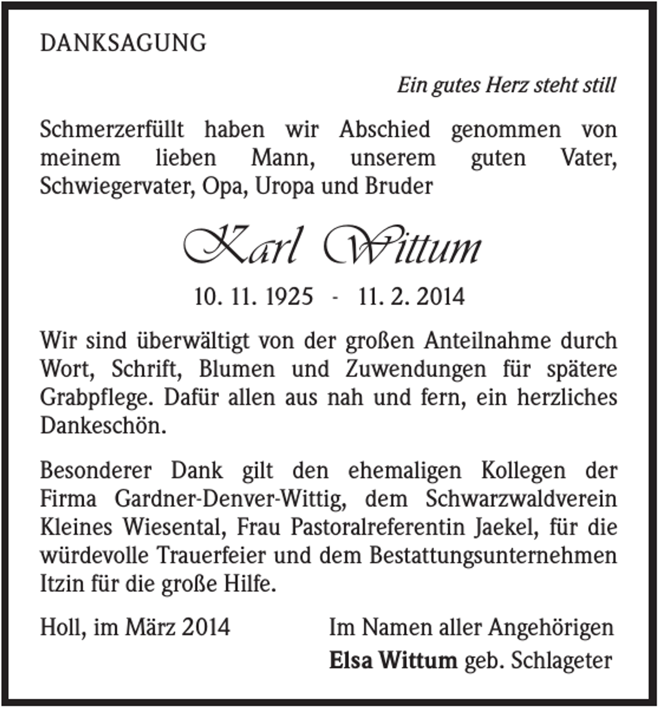 <p>DANKSAGUNG<br />Ein gutes Herz steht still</p><p>Schmerzerfüllt haben wir Abschied genommen von<br />meinem lieben Mann, unserem guten Vater,<br />Schwiegervater, Opa, Uropa und Bruder</p><p>Karl Wittum<br />10. 11. 1925 - 11. 2. 2014<br />Wir sind überwältigt von der großen Anteilnahme durch<br />Wort, Schrift, Blumen und Zuwendungen für spätere<br />Grabpflege. Dafür allen aus nah und fern, ein herzliches<br />Dankeschön.<br />Besonderer Dank gilt den ehemaligen Kollegen der<br />Firma Gardner-Denver-Wittig, dem Schwarzwaldverein<br />Kleines Wiesental, Frau Pastoralreferentin Jaekel, für die<br />würdevolle Trauerfeier und dem Bestattungsunternehmen<br />Itzin für die große Hilfe.<br />Holl, im März 2014</p><p>Im Namen aller Angehörigen<br />Elsa Wittum geb. Schlageter</p>