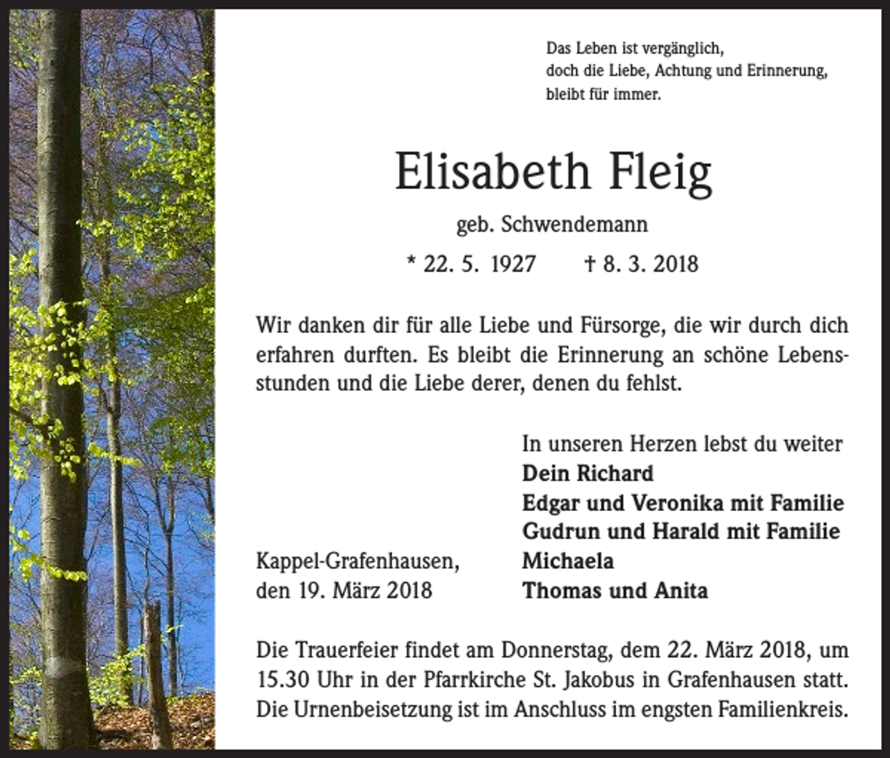 <p>Das Leben ist vergänglich,<br />doch die Liebe, Achtung und Erinnerung,<br />bleibt für immer.</p><p>Elisabeth Fleig<br />geb. Schwendemann<br />* 22. 5. 1927 † 8. 3. 2018<br />Wir danken dir für alle Liebe und Fürsorge, die wir durch dich<br />erfahren durften. Es bleibt die Erinnerung an schöne Lebensstunden und die Liebe derer, denen du fehlst.</p><p>Kappel-Grafenhausen,<br />den 19. März 2018</p><p>In unseren Herzen lebst du weiter<br />Dein Richard<br />Edgar und Veronika mit Familie<br />Gudrun und Harald mit Familie<br />Michaela<br />Thomas und Anita</p><p>Die Trauerfeier findet am Donnerstag, dem 22. März 2018, um<br />15.30 Uhr in der Pfarrkirche St. Jakobus in Grafenhausen statt.<br />Die Urnenbeisetzung ist im Anschluss im engsten Familienkreis.</p>