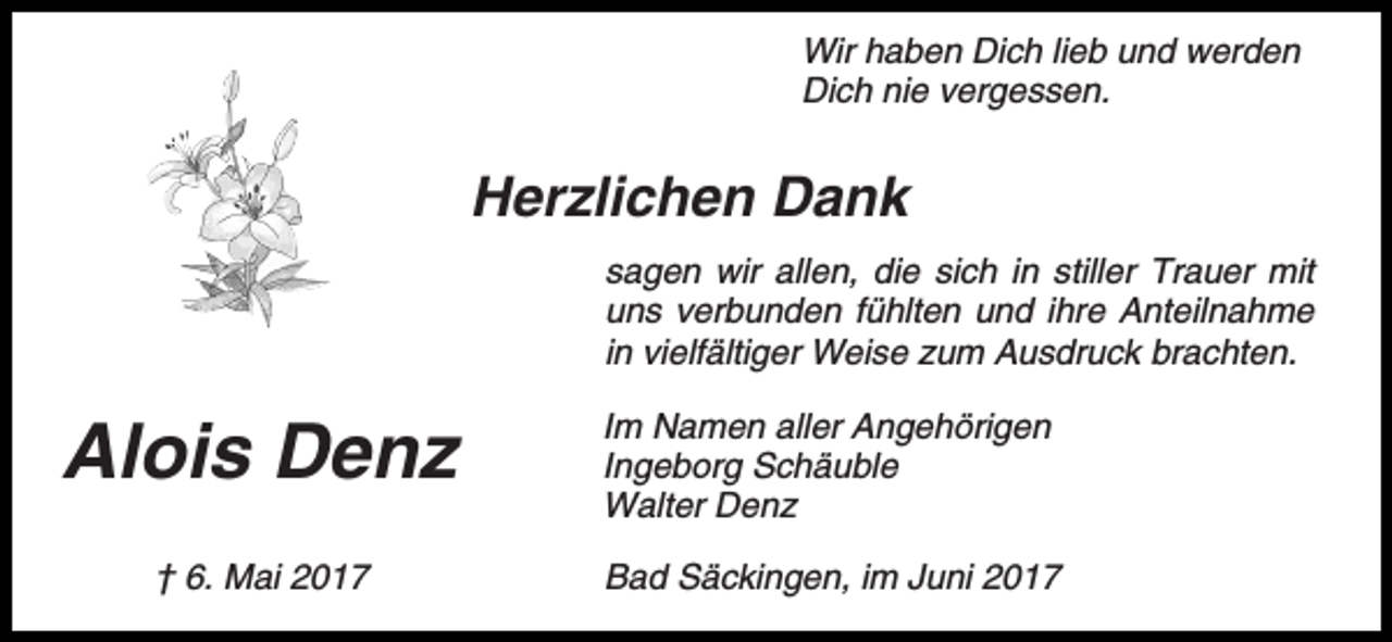 <p>Wir haben Dich lieb und werden<br />Dich nie vergessen.</p><p>Herzlichen Dank<br />sagen wir allen, die sich in stiller Trauer mit<br />uns verbunden fühlten und ihre Anteilnahme<br />in vielfältiger Weise zum Ausdruck brachten.</p><p>Alois Denz</p><p>Im Namen aller Angehörigen<br />Ingeborg Schäuble<br />Walter Denz</p><p>† 6. Mai 2017</p><p>Bad Säckingen, im Juni 2017</p>
