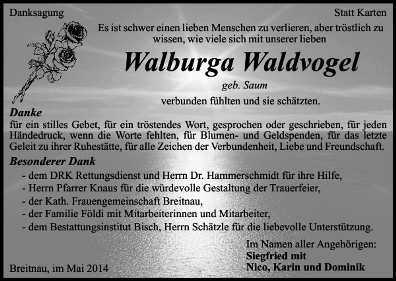 <p>Danksagung</p><p>Statt Karten<br />Es ist schwer einen lieben Menschen zu verlieren, aber tröstlich zu<br />wissen, wie viele sich mit unserer lieben</p><p>Walburga Waldvogel</p><p>Danke</p><p>geb. Saum<br />verbunden fühlten und sie schätzten.</p><p>für ein stilles Gebet, für ein tröstendes Wort, gesprochen oder geschrieben, für jeden<br />Händedruck, wenn die Worte fehlten, für Blumen- und Geldspenden, für das letzte<br />Geleit zu ihrer Ruhestätte, für alle Zeichen der Verbundenheit, Liebe und Freundschaft.</p><p>Besonderer Dank<br />-</p><p>dem DRK Rettungsdienst und Herrn Dr. Hammerschmidt für ihre Hilfe,<br />Herrn Pfarrer Knaus für die würdevolle Gestaltung der Trauerfeier,<br />der Kath. Frauengemeinschaft Breitnau,<br />der Familie Földi mit Mitarbeiterinnen und Mitarbeiter,<br />dem Bestattungsinstitut Bisch, Herrn Schätzle für die liebevolle Unterstützung.</p><p>Breitnau, im Mai 2014</p><p>Im Namen aller Angehörigen:<br />Siegfried mit<br />Nico, Karin und Dominik</p>