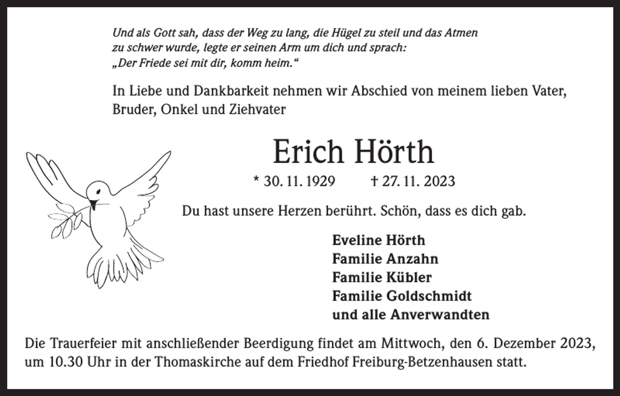 <p>Und als Gott sah, dass der Weg zu lang, die Hügel zu steil und das Atmen<br />zu schwer wurde, legte er seinen Arm um dich und sprach:<br />„Der Friede sei mit dir, komm heim.“</p><p>In Liebe und Dankbarkeit nehmen wir Abschied von meinem lieben Vater,<br />Bruder, Onkel und Ziehvater</p><p>Erich Hörth<br />* 30. 11. 1929</p><p>† 27. 11. 2023</p><p>Du hast unsere Herzen berührt. Schön, dass es dich gab.<br />Eveline Hörth<br />Familie Anzahn<br />Familie Kübler<br />Familie Goldschmidt<br />und alle Anverwandten<br />Die Trauerfeier mit anschließender Beerdigung findet am Mittwoch, den 6. Dezember 2023,<br />um 10.30 Uhr in der Thomaskirche auf dem Friedhof Freiburg-Betzenhausen statt.</p>