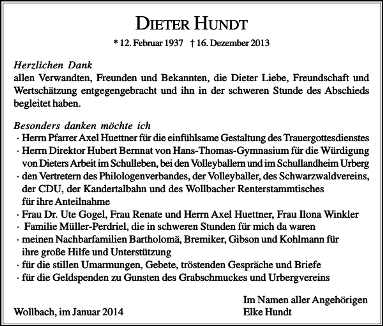<p>DIETER HUNDT<br />* 12. Februar 1937 † 16. Dezember 2013</p><p>Herzlichen Dank<br />allen Verwandten, Freunden und Bekannten, die Dieter Liebe, Freundschaft und<br />Wertschätzung entgegengebracht und ihn in der schweren Stunde des Abschieds<br />begleitet haben.<br />Besonders danken möchte ich<br />· Herrn Pfarrer Axel Huettner für die einfühlsame Gestaltung des Trauergottesdienstes<br />· Herrn Direktor Hubert Bernnat von Hans-Thomas-Gymnasium für die Würdigung<br />von Dieters Arbeit im Schulleben, bei den Volleyballern und im Schullandheim Urberg<br />· den Vertretern des Philologenverbandes, der Volleyballer, des Schwarzwaldvereins,<br />der CDU, der Kandertalbahn und des Wollbacher Renterstammtisches<br />für ihre Anteilnahme<br />· Frau Dr. Ute Gogel, Frau Renate und Herrn Axel Huettner, Frau Ilona Winkler<br />· Familie Müller-Perdriel, die in schweren Stunden für mich da waren<br />· meinen Nachbarfamilien Bartholomä, Bremiker, Gibson und Kohlmann für<br />ihre große Hilfe und Unterstützung<br />· für die stillen Umarmungen, Gebete, tröstenden Gespräche und Briefe<br />· für die Geldspenden zu Gunsten des Grabschmuckes und Urbergvereins<br />Wollbach, im Januar 2014</p><p>Im Namen aller Angehörigen<br />Elke Hundt</p>