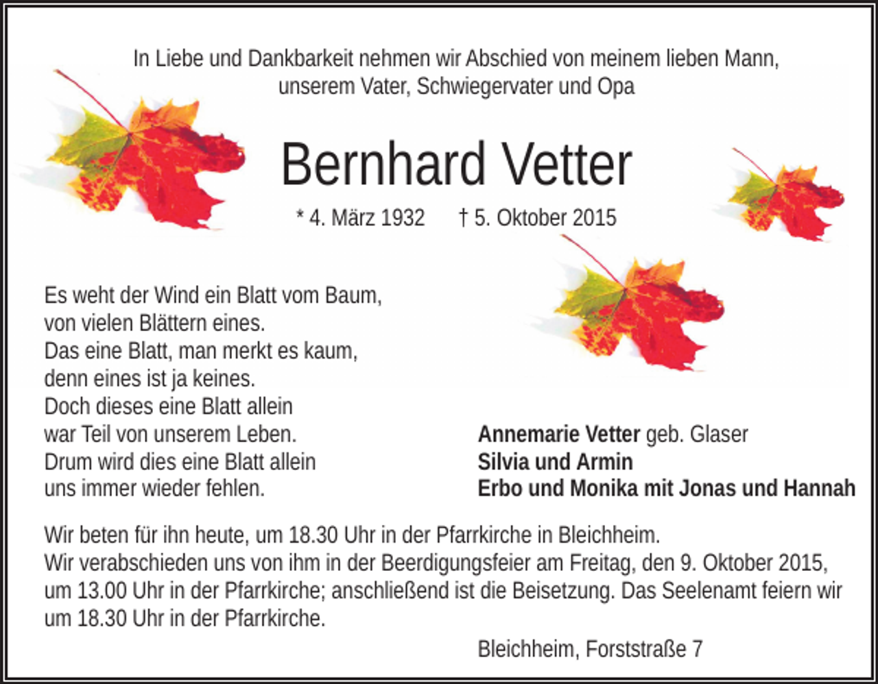 <p>In Liebe und Dankbarkeit nehmen wir Abschied von meinem lieben Mann,<br />unserem Vater, Schwiegervater und Opa</p><p>Bernhard Vetter<br />* 4. März 1932<br />Es weht der Wind ein Blatt vom Baum,<br />von vielen Blättern eines.<br />Das eine Blatt, man merkt es kaum,<br />denn eines ist ja keines.<br />Doch dieses eine Blatt allein<br />war Teil von unserem Leben.<br />Drum wird dies eine Blatt allein<br />uns immer wieder fehlen.</p><p>† 5. Oktober 2015</p><p>Annemarie Vetter geb. Glaser<br />Silvia und Armin<br />Erbo und Monika mit Jonas und Hannah</p><p>Wir beten für ihn heute, um 18.30 Uhr in der Pfarrkirche in Bleichheim.<br />Wir verabschieden uns von ihm in der Beerdigungsfeier am Freitag, den 9. Oktober 2015,<br />um 13.00 Uhr in der Pfarrkirche; anschließend ist die Beisetzung. Das Seelenamt feiern wir<br />um 18.30 Uhr in der Pfarrkirche.<br />Bleichheim, Forststraße 7</p>