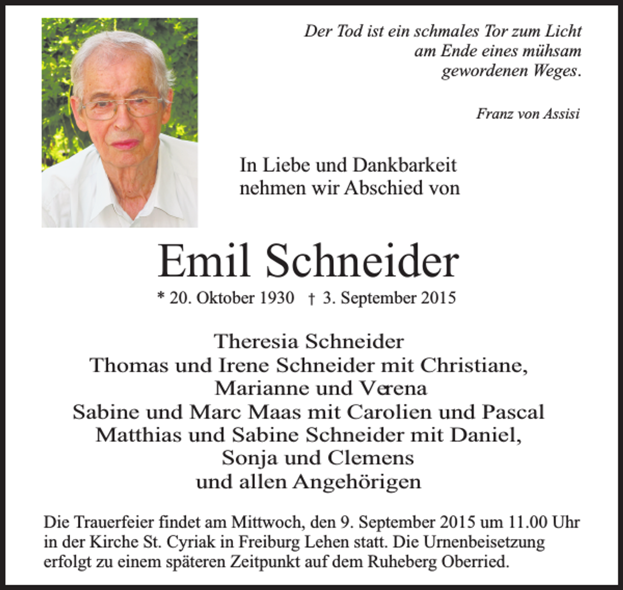 <p>Der Tod ist ein schmales Tor zum Licht<br />am Ende eines mühsam<br />gewordenen Weges.<br />Franz von Assisi</p><p>In Liebe und Dankbarkeit<br />nehmen wir Abschied von</p><p>Emil Schneider</p><p>* 20. Oktober 1930 � 3. September 2015</p><p>Theresia Schneider<br />Thomas und Irene Schneider mit Christiane,<br />Marianne und Verena<br />Sabine und Marc Maas mit Carolien und Pascal<br />Matthias und Sabine Schneider mit Daniel,<br />Sonja und Clemens<br />und allen Angehörigen<br />Die Trauerfeier findet am Mittwoch, den 9. September 2015 um 11.00 Uhr<br />in der Kirche St. Cyriak in Freiburg Lehen statt. Die Urnenbeisetzung<br />erfolgt zu einem späteren Zeitpunkt auf dem Ruheberg Oberried.</p>