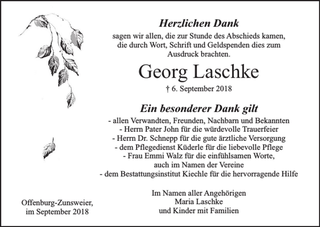 <p>Herzlichen Dank<br />sagen wir allen, die zur Stunde des Abschieds kamen,<br />die durch Wort, Schrift und Geldspenden dies zum<br />Ausdruck brachten.</p><p>Georg Laschke<br />† 6. September 2018</p><p>Ein besonderer Dank gilt</p><p>- allen Verwandten, Freunden, Nachbarn und Bekannten<br />- Herrn Pater John für die würdevolle Trauerfeier<br />- Herrn Dr. Schnepp für die gute ärztliche Versorgung<br />- dem Pflegedienst Küderle für die liebevolle Pflege<br />- Frau Emmi Walz für die einfühlsamen Worte,<br />auch im Namen der Vereine<br />- dem Bestattungsinstitut Kiechle für die hervorragende Hilfe<br />Offenburg-Zunsweier,<br />im September 2018</p><p>Im Namen aller Angehörigen<br />Maria Laschke<br />und Kinder mit Familien</p>