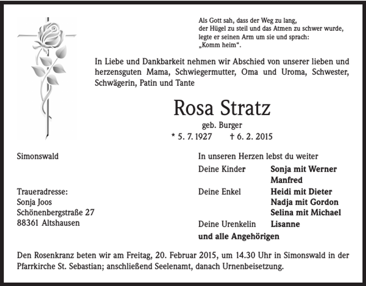 <p>Als Gott sah, dass der Weg zu lang,<br />der Hügel zu steil und das Atmen zu schwer wurde,<br />legte er seinen Arm um sie und sprach:<br />„Komm heim“.</p><p>In Liebe und Dankbarkeit nehmen wir Abschied von unserer lieben und<br />herzensguten Mama, Schwiegermutter, Oma und Uroma, ­Schwester,<br />­Schwägerin, Patin und Tante</p><p>Rosa Stratz</p><p>geb. Burger<br />* 5. 7. 1927 † 6. 2. 2015<br />Simonswald<br />In unseren Herzen lebst du weiter<br />Deine Kinder<br />Sonja mit Werner<br />Manfred<br />Traueradresse:</p><p>Deine Enkel<br />Heidi mit Dieter<br />Sonja Joos<br />Nadja mit Gordon<br />Schönenbergstraße 27<br />Selina mit Michael<br />88361<br />Altshausen</p><p>Deine Urenkelin Lisanne</p><p>und alle Angehörigen<br />Den Rosenkranz beten wir am Freitag, 20. Februar 2015, um 14.30 Uhr in Simonswald in der<br />Pfarrkirche St. Sebastian; anschließend Seelenamt, danach Urnenbeisetzung.</p>