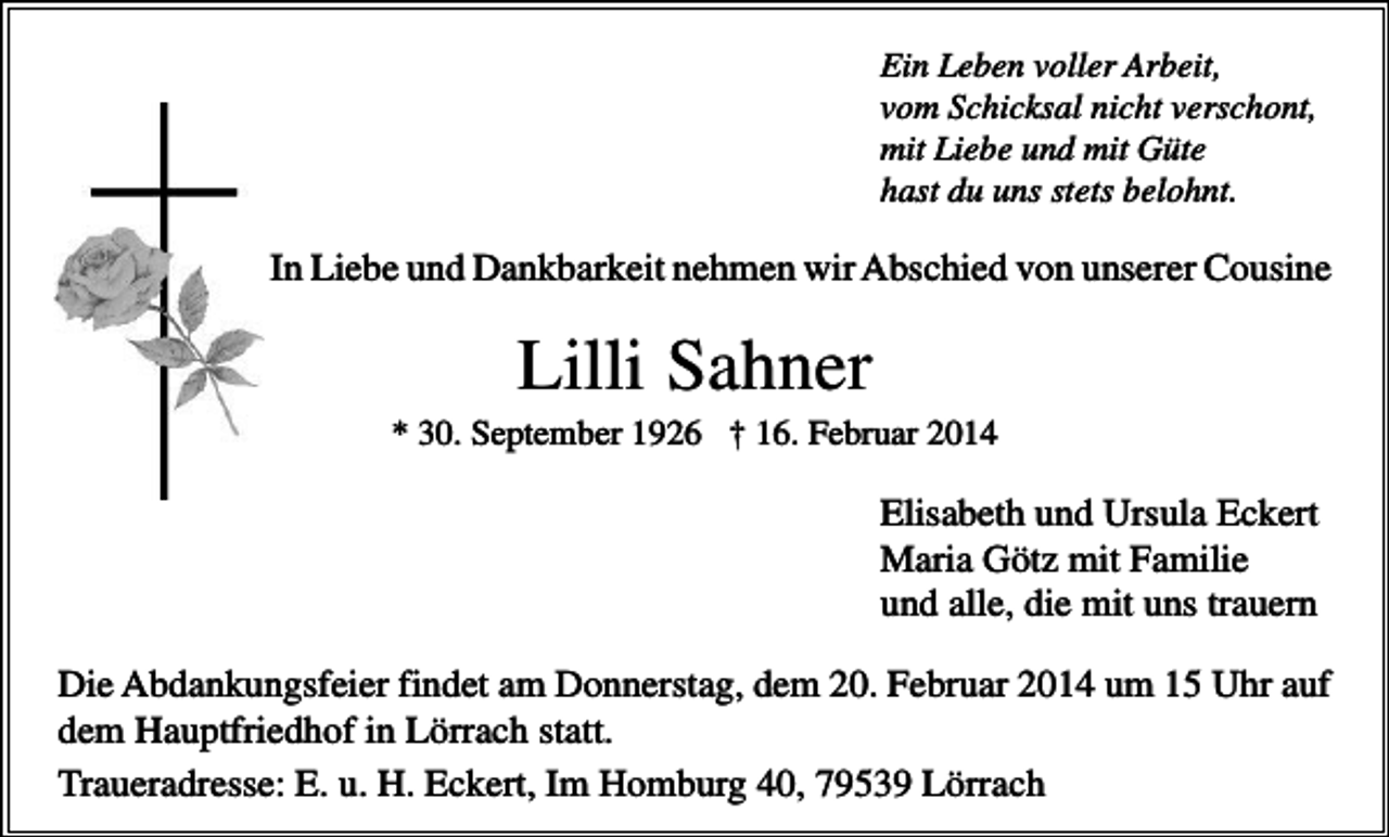 <p>Ein Leben voller Arbeit,<br />vom Schicksal nicht verschont,<br />mit Liebe und mit Güte<br />hast du uns stets belohnt.</p><p>In Liebe und Dankbarkeit nehmen wir Abschied von unserer Cousine</p><p>Lilli Sahner<br />* 30. September 1926 † 16. Februar 2014</p><p>Elisabeth und Ursula Eckert<br />Maria Götz mit Familie<br />und alle, die mit uns trauern<br />Die Abdankungsfeier findet am Donnerstag, dem 20. Februar 2014 um 15 Uhr auf<br />dem Hauptfriedhof in Lörrach statt.<br />Traueradresse: E. u. H. Eckert, Im Homburg 40, 79539 Lörrach</p>