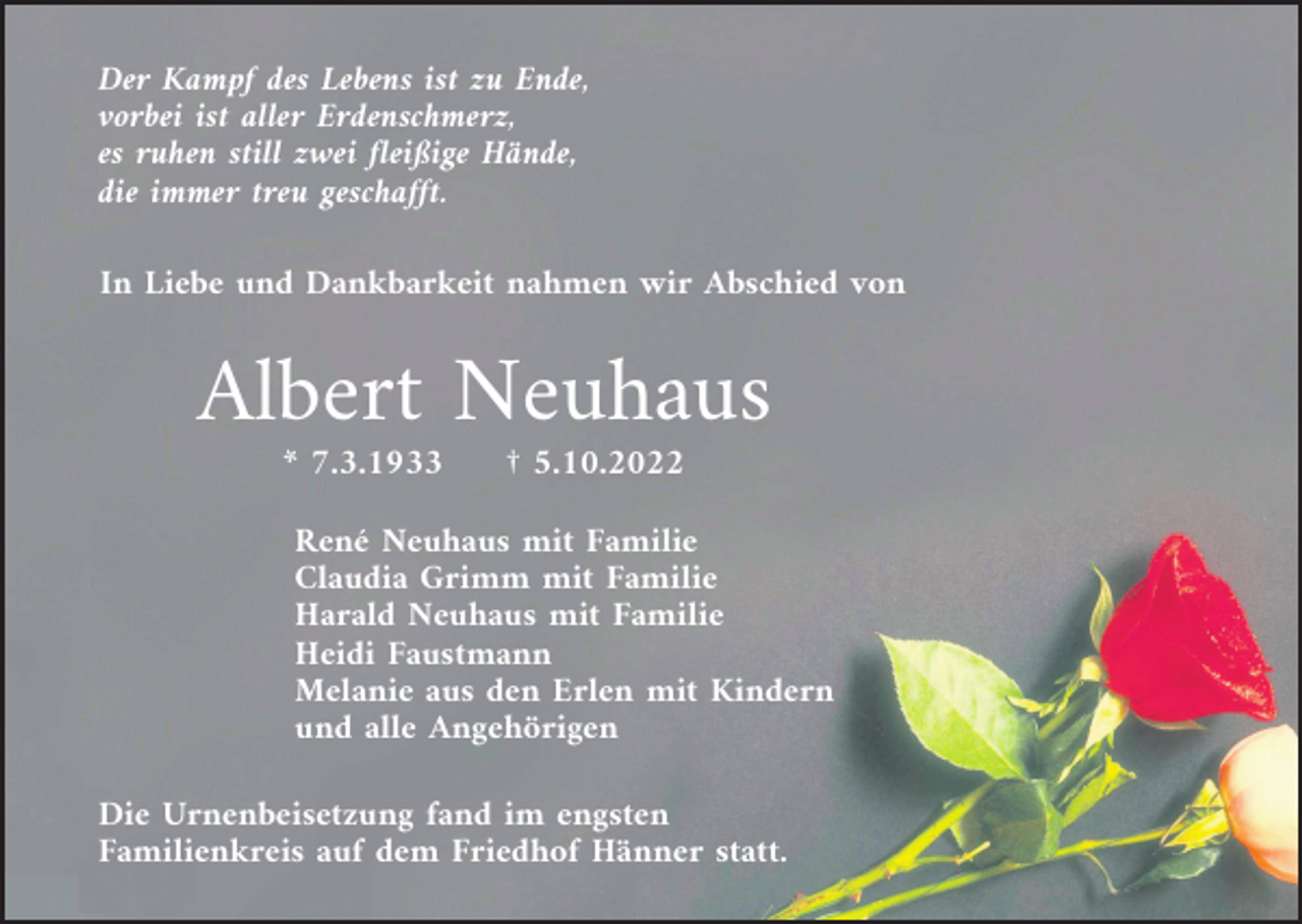 <p>Der Kampf des Lebens ist zu Ende,<br />vorbei ist aller Erdenschmerz,<br />es ruhen still zwei fleißige Hände,<br />die immer treu geschafft.<br />In Liebe und Dankbarkeit nahmen wir Abschied von</p><p>Albert Neuhaus<br />* 7.3.1933</p><p>† 5.10.2022</p><p>René Neuhaus mit Familie<br />Claudia Grimm mit Familie<br />Harald Neuhaus mit Familie<br />Heidi Faustmann<br />Melanie aus den Erlen mit Kindern<br />und alle Angehörigen<br />Die Urnenbeisetzung fand im engsten<br />Familienkreis auf dem Friedhof Hänner statt.</p>