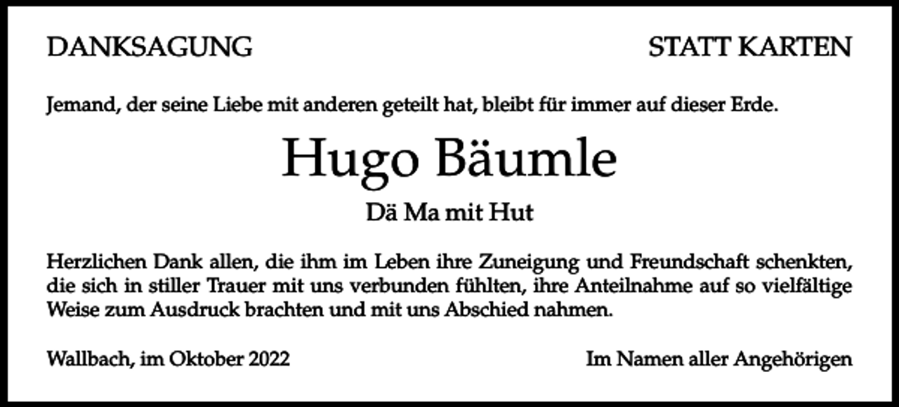 <p>DANKSAGUNG</p><p>STATT KARTEN</p><p>Jemand, der seine Liebe mit anderen geteilt hat, bleibt für immer auf dieser Erde.</p><p>Hugo Bäumle<br />Dä Ma mit Hut<br />Herzlichen Dank allen, die ihm im Leben ihre Zuneigung und Freundschaft schenkten,<br />die sich in stiller Trauer mit uns verbunden fühlten, ihre Anteilnahme auf so vielfältige<br />Weise zum Ausdruck brachten und mit uns Abschied nahmen.<br />Wallbach, im Oktober 2022</p><p>Im Namen aller Angehörigen</p>