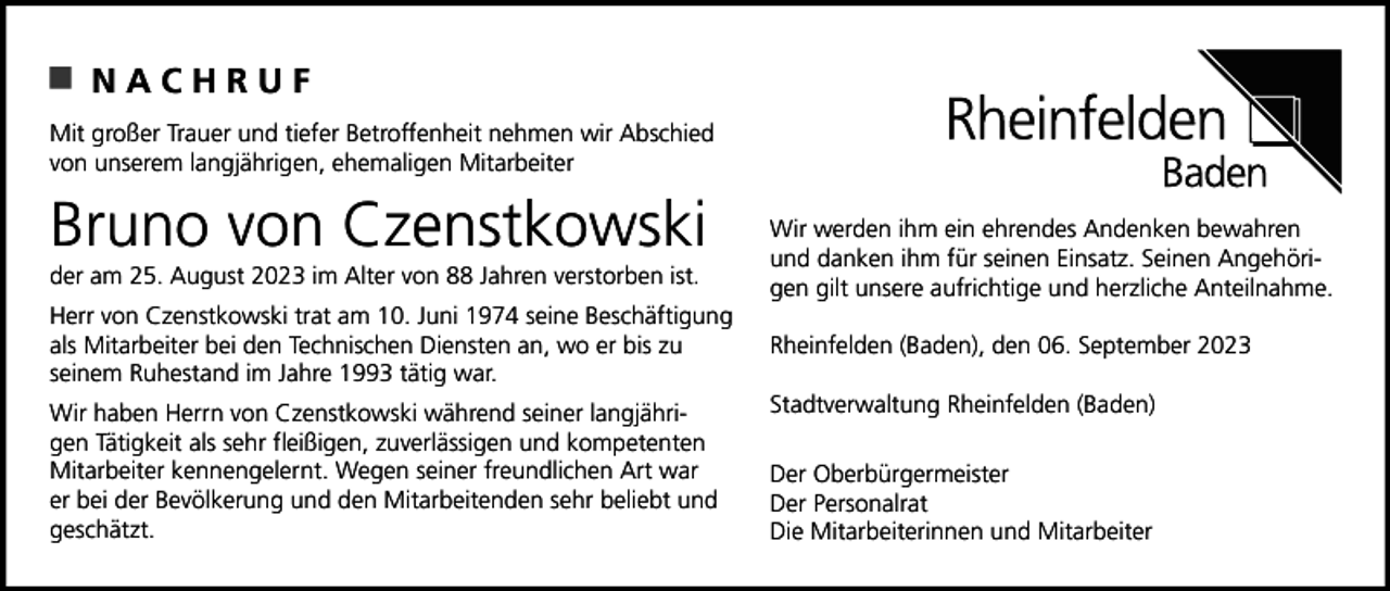 <p>NACHRUF<br />Mit großer Trauer und tiefer Betroffenheit nehmen wir Abschied<br />von unserem langjährigen, ehemaligen Mitarbeiter</p><p>Bruno von Czenstkowski<br />der am 25. August 2023 im Alter von 88 Jahren verstorben ist.<br />Herr von Czenstkowski trat am 10. Juni 1974 seine Beschäftigung<br />als Mitarbeiter bei den Technischen Diensten an, wo er bis zu<br />seinem Ruhestand im Jahre 1993 tätig war.<br />Wir haben Herrn von Czenstkowski während seiner langjährigen Tätigkeit als sehr fleißigen, zuverlässigen und kompetenten<br />Mitarbeiter kennengelernt. Wegen seiner freundlichen Art war<br />er bei der Bevölkerung und den Mitarbeitenden sehr beliebt und<br />geschätzt.</p><p>Wir werden ihm ein ehrendes Andenken bewahren<br />und danken ihm für seinen Einsatz. Seinen Angehörigen gilt unsere aufrichtige und herzliche Anteilnahme.<br />Rheinfelden (Baden), den 06. September 2023<br />Stadtverwaltung Rheinfelden (Baden)<br />Der Oberbürgermeister<br />Der Personalrat<br />Die Mitarbeiterinnen und Mitarbeiter</p>