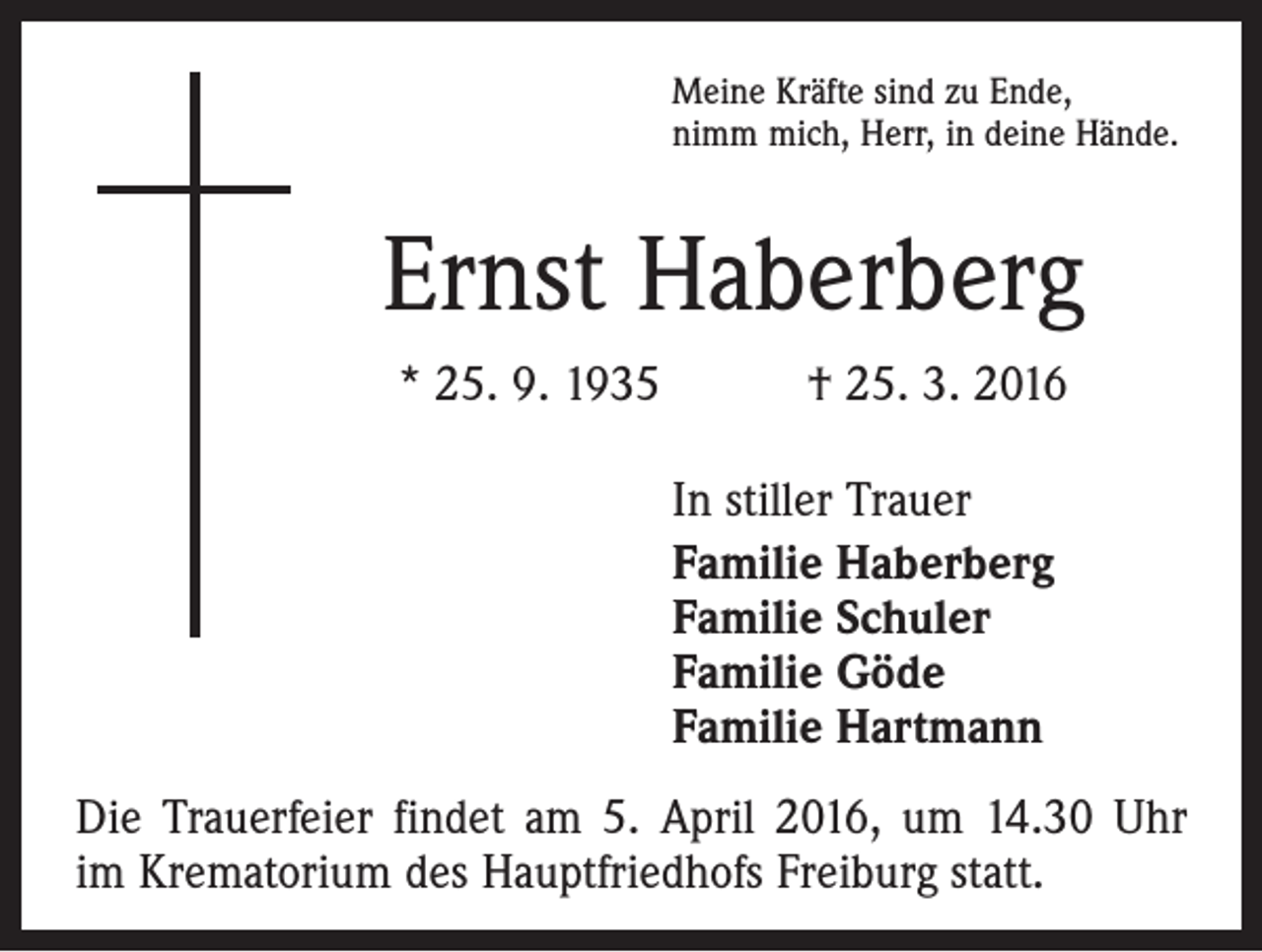 <p>Meine Kräfte sind zu Ende,<br />nimm mich, Herr, in deine Hände.</p><p>Ernst Haberberg<br />* 25. 9. 1935 † 25. 3. 2016<br />In stiller Trauer<br />Familie Haberberg<br />Familie Schuler<br />Familie Göde<br />Familie Hartmann<br />Die Trauerfeier findet am 5. April 2016, um 14.30 Uhr<br />im Krematorium des Hauptfriedhofs Freiburg statt.</p>