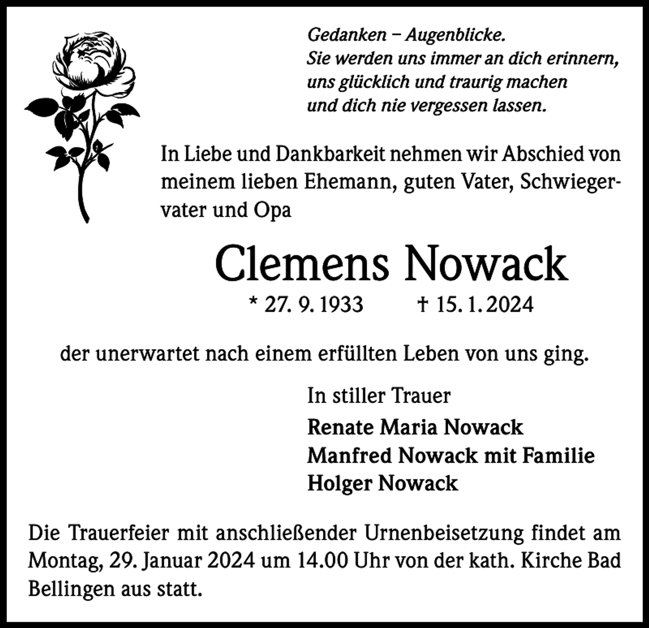<p>Gedanken – Augenblicke.<br />Sie werden uns immer an dich erinnern,<br />uns glücklich und traurig machen<br />und dich nie vergessen lassen.</p><p>In Liebe und Dankbarkeit nehmen wir Abschied von<br />meinem lieben Ehemann, guten Vater, Schwiegervater und Opa</p><p>Clemens Nowack<br />* 27. 9. 1933 † 15. 1. 2024</p><p>der unerwartet nach einem erfüllten Leben von uns ging.<br />In stiller Trauer<br />Renate Maria Nowack<br />Manfred Nowack mit Familie<br />Holger Nowack<br />Die Trauerfeier mit anschließender Urnenbeisetzung findet am<br />Montag, 29. Januar 2024 um 14.00 Uhr von der kath. Kirche Bad<br />Bellingen aus statt.</p>