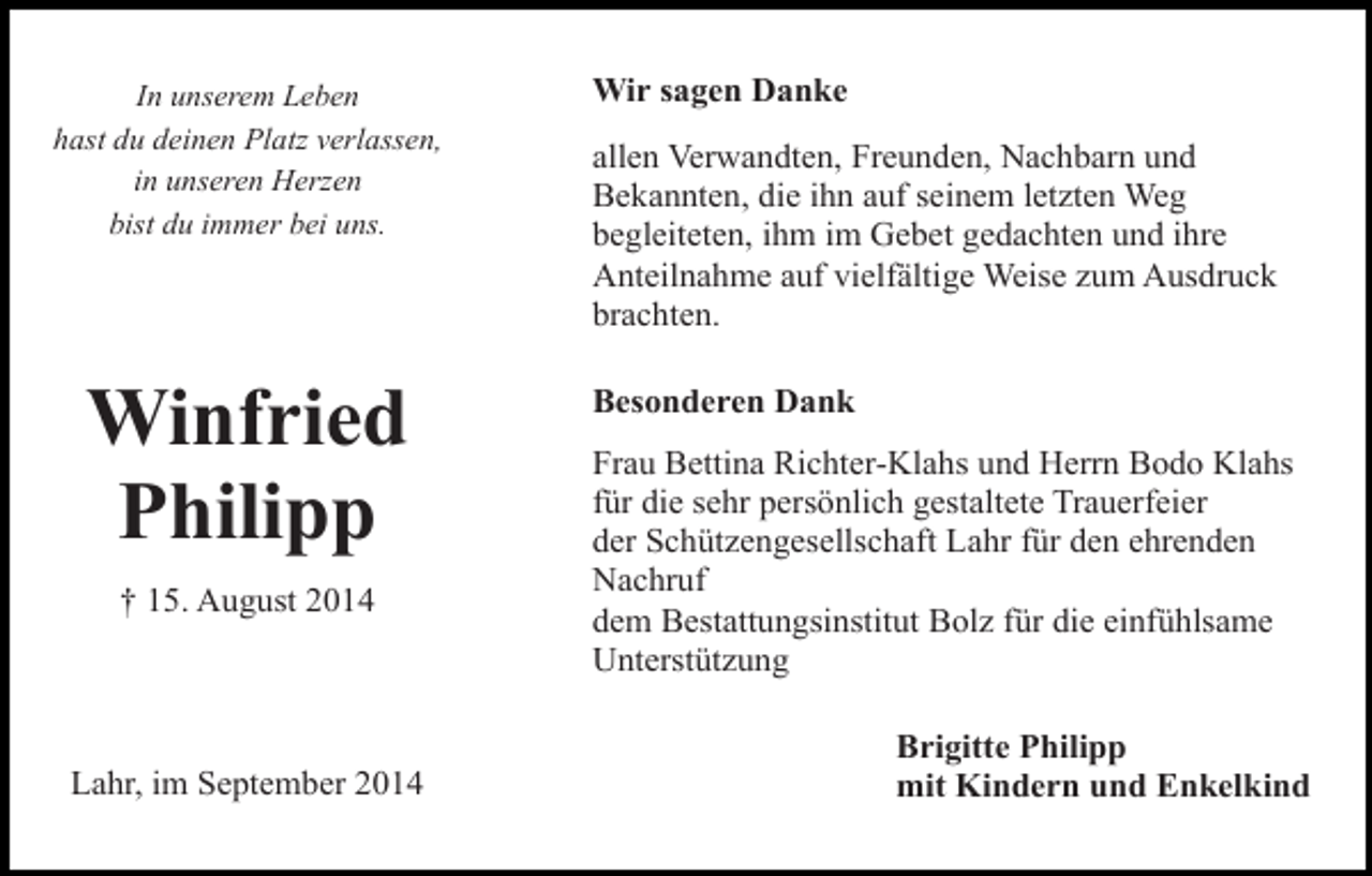 <p>In unserem Leben<br />hast du deinen Platz verlassen,<br />in unseren Herzen<br />bist du immer bei uns.</p><p>Winfried<br />Philipp<br />† 15. August 2014</p><p>Lahr, im September 2014</p><p>Wir sagen Danke<br />allen Verwandten, Freunden, Nachbarn und<br />Bekannten, die ihn auf seinem letzten Weg<br />begleiteten, ihm im Gebet gedachten und ihre<br />Anteilnahme auf vielfältige Weise zum Ausdruck<br />brachten.<br />Besonderen Dank<br />Frau Bettina Richter-Klahs und Herrn Bodo Klahs<br />für die sehr persönlich gestaltete Trauerfeier<br />der Schützengesellschaft Lahr für den ehrenden<br />Nachruf<br />dem Bestattungsinstitut Bolz für die einfühlsame<br />Unterstützung<br />Brigitte Philipp<br />mit Kindern und Enkelkind</p>