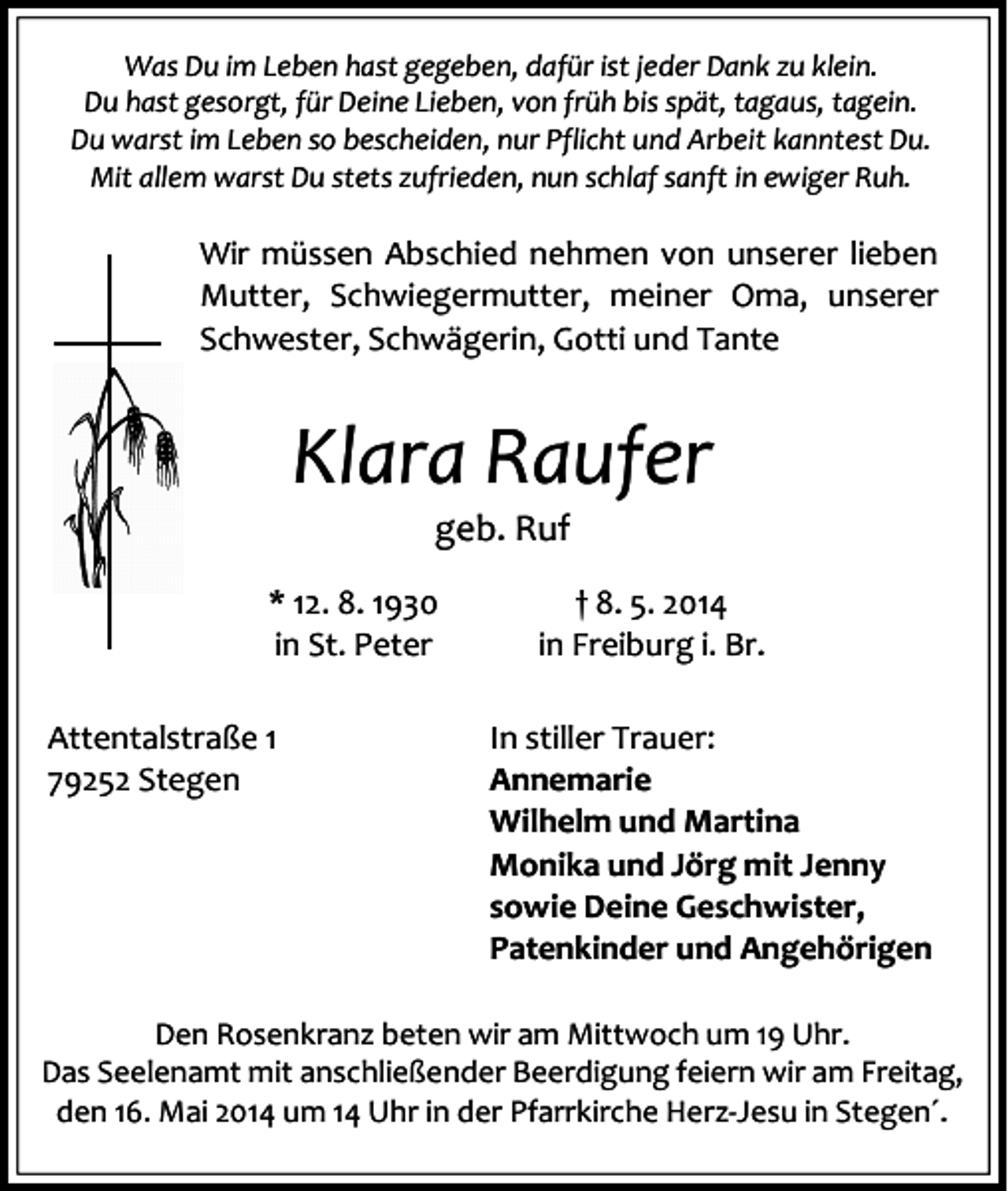 <p>Was Du im Leben hast gegeben, dafür ist jeder Dank zu klein.<br />Du hast gesorgt, für Deine Lieben, von früh bis spät, tagaus, tagein.<br />Du warst im Leben so bescheiden, nur Pflicht und Arbeit kanntest Du.<br />Mit allem warst Du stets zufrieden, nun schlaf sanft in ewiger Ruh.</p><p>Wir müssen Abschied nehmen von unserer lieben<br />Mutter, Schwiegermutter, meiner Oma, unserer<br />Schwester, Schwägerin, Gotti und Tante</p><p>Klara Raufer<br />geb. Ruf</p><p>* 12. 8. 1930<br />in St. Peter<br />Attentalstraße 1<br />79252 Stegen</p><p>† 8. 5. 2014<br />in Freiburg i. Br.<br />In stiller Trauer:<br />Annemarie<br />Wilhelm und Martina<br />Monika und Jörg mit Jenny<br />sowie Deine Geschwister,<br />Patenkinder und Angehörigen</p><p>Den Rosenkranz beten wir am Mittwoch um 19 Uhr.<br />Das Seelenamt mit anschließender Beerdigung feiern wir am Freitag,<br />den 16. Mai 2014 um 14 Uhr in der Pfarrkirche Herz-Jesu in Stegen´.</p>