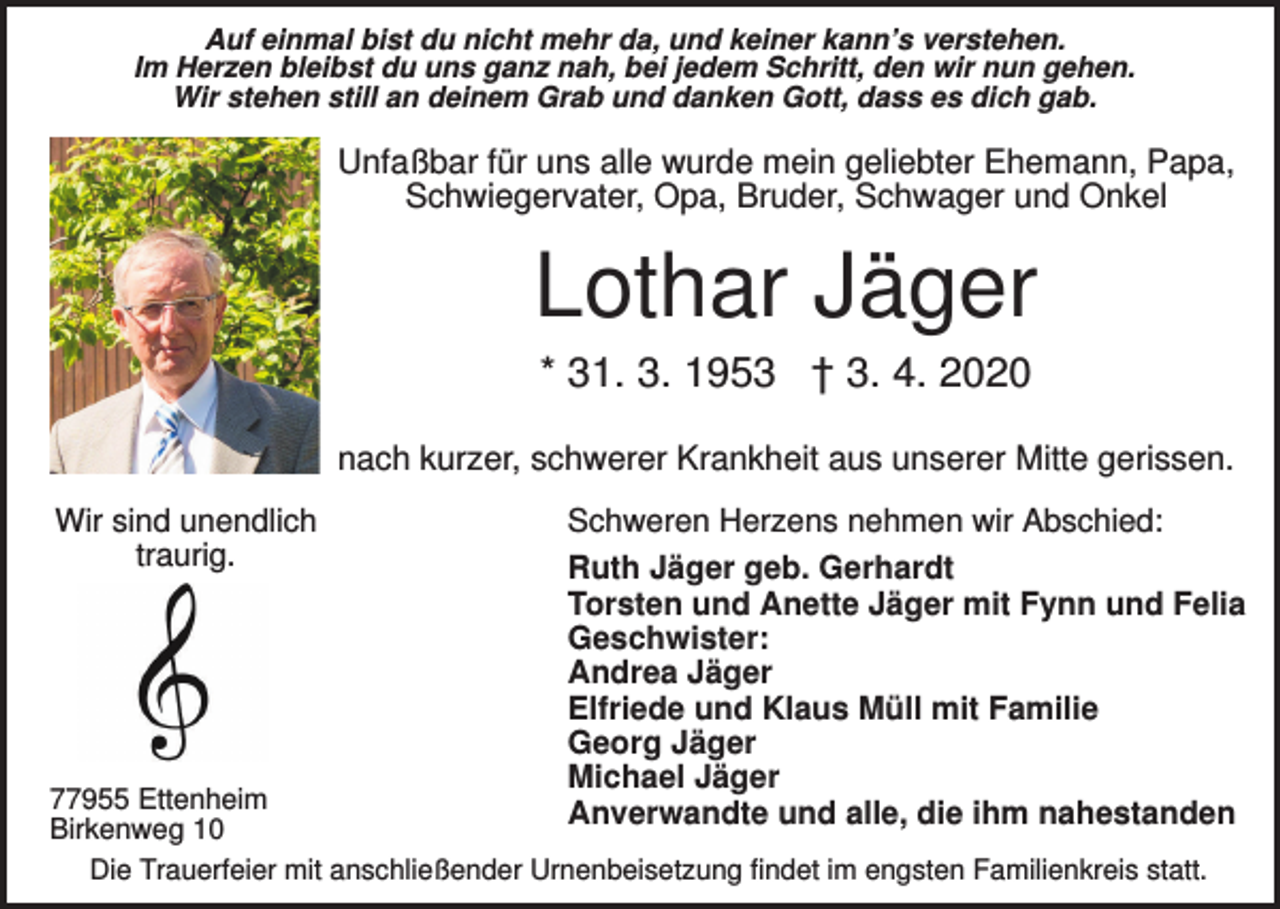 <p>Auf einmal bist du nicht mehr da, und keiner kann’s verstehen.<br />Im Herzen bleibst du uns ganz nah, bei jedem Schritt, den wir nun gehen.<br />Wir stehen still an deinem Grab und danken Gott, dass es dich gab.</p><p>Unfaßbar für uns alle wurde mein geliebter Ehemann, Papa,<br />Schwiegervater, Opa, Bruder, Schwager und Onkel</p><p>Lothar Jäger<br />* 31. 3. 1953 † 3. 4. 2020<br />nach kurzer, schwerer Krankheit aus unserer Mitte gerissen.<br />Wir sind unendlich<br />traurig.</p><p>Schweren Herzens nehmen wir Abschied:<br />Ruth Jäger geb. Gerhardt<br />Torsten und Anette Jäger mit Fynn und Felia<br />Geschwister:<br />Andrea Jäger<br />Elfriede und Klaus Müll mit Familie<br />Georg Jäger<br />Michael Jäger<br />Anverwandte und alle, die ihm nahestanden</p><p>77955 Ettenheim<br />Birkenweg 10<br />Die Trauerfeier mit anschließender Urnenbeisetzung findet im engsten Familienkreis statt.</p>