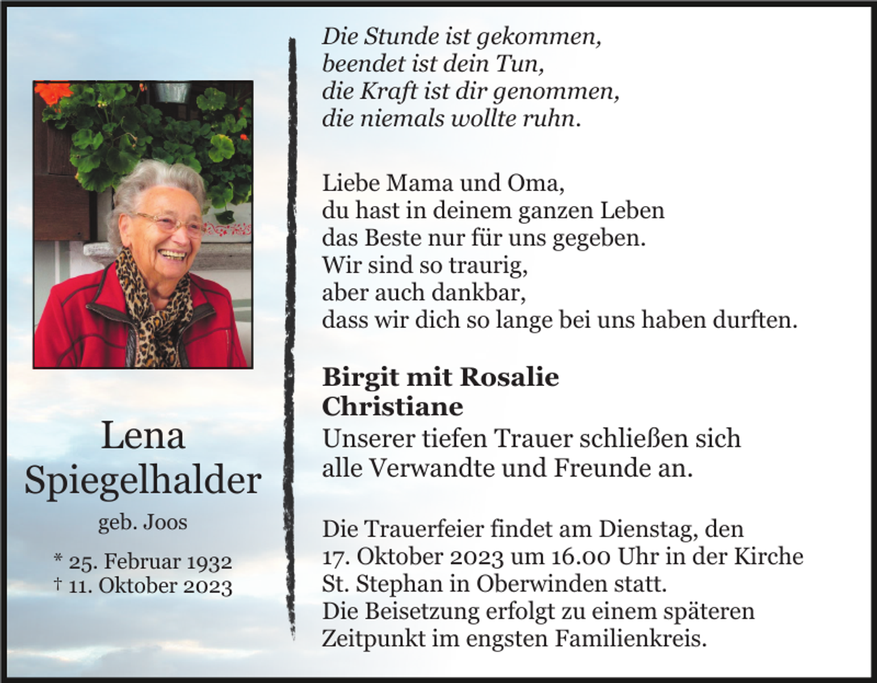 <p>Die Stunde ist gekommen,<br />beendet ist dein Tun,<br />die Kraft ist dir genommen,<br />die niemals wollte ruhn.<br />Liebe Mama und Oma,<br />du hast in deinem ganzen Leben<br />das Beste nur für uns gegeben.<br />Wir sind so traurig,<br />aber auch dankbar,<br />dass wir dich so lange bei uns haben durften.</p><p>Lena<br />Spiegelhalder<br />geb. Joos<br />* 25. Februar 1932<br />† 11. Oktober 2023</p><p>Birgit mit Rosalie<br />Christiane<br />Unserer tiefen Trauer schließen sich<br />alle Verwandte und Freunde an.<br />Die Trauerfeier findet am Dienstag, den<br />17. Oktober 2023 um 16.00 Uhr in der Kirche<br />St. Stephan in Oberwinden statt.<br />Die Beisetzung erfolgt zu einem späteren<br />Zeitpunkt im engsten Familienkreis.</p>