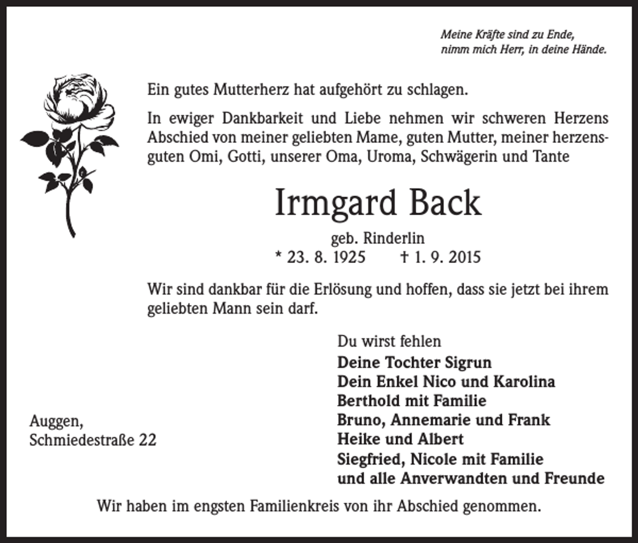 <p>Meine Kräfte sind zu Ende,<br />nimm mich Herr, in deine Hände.</p><p>Ein gutes Mutterherz hat aufgehört zu schlagen.<br />In ewiger Dankbarkeit und Liebe nehmen wir schweren Herzens<br />Abschied von meiner geliebten Mame, guten Mutter, meiner herzensguten Omi, Gotti, unserer Oma, Uroma, Schwägerin und Tante</p><p>Irmgard Back<br />geb. Rinderlin<br />* 23. 8. 1925 † 1. 9. 2015<br />Wir sind dankbar für die Erlösung und hoffen, dass sie jetzt bei ihrem<br />geliebten Mann sein darf.</p><p>Auggen,<br />Schmiedestraße 22</p><p>Du wirst fehlen<br />Deine Tochter Sigrun<br />Dein Enkel Nico und Karolina<br />Berthold mit Familie<br />Bruno, Annemarie und Frank<br />Heike und Albert<br />Siegfried, Nicole mit Familie<br />und alle Anverwandten und Freunde</p><p>Wir haben im engsten Familienkreis von ihr Abschied genommen.</p>