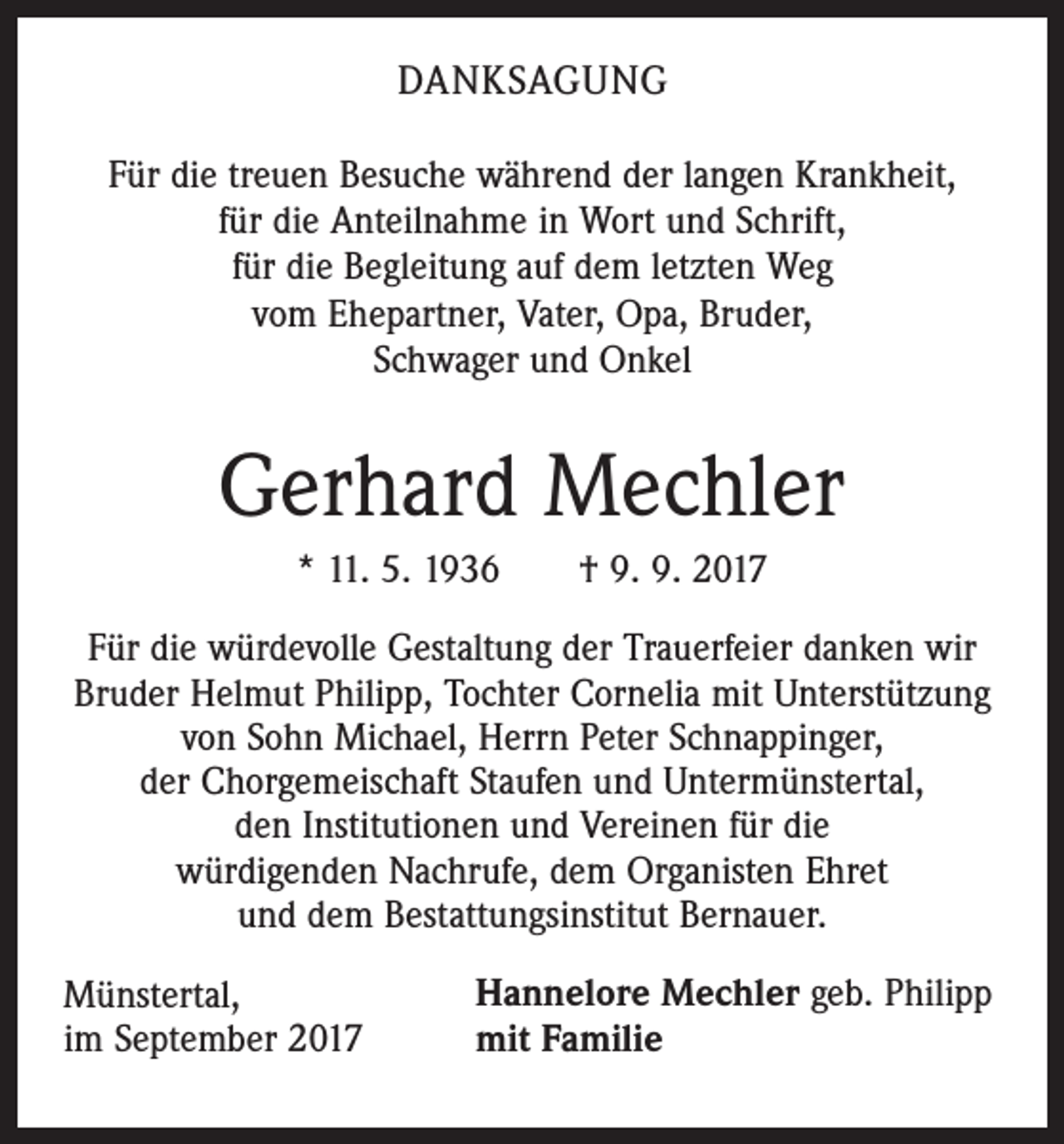 <p>DANKSAGUNG<br />Für die treuen Besuche während der langen Krankheit,<br />für die Anteilnahme in Wort und Schrift,<br />für die Begleitung auf dem letzten Weg<br />vom Ehepartner, Vater, Opa, Bruder,<br />Schwager und Onkel</p><p>Gerhard Mechler<br />* 11. 5. 1936 † 9. 9. 2017<br />Für die würdevolle Gestaltung der Trauerfeier danken wir<br />Bruder Helmut Philipp, Tochter Cornelia mit Unterstützung<br />von Sohn Michael, Herrn Peter Schnappinger,<br />der Chorgemeischaft Staufen und Untermünstertal,<br />den Institutionen und Vereinen für die<br />würdigenden Nachrufe, dem Organisten Ehret<br />und dem Bestattungsinstitut Bernauer.<br />Münstertal,<br />im September 2017</p><p>Hannelore Mechler geb. Philipp<br />mit Familie</p>