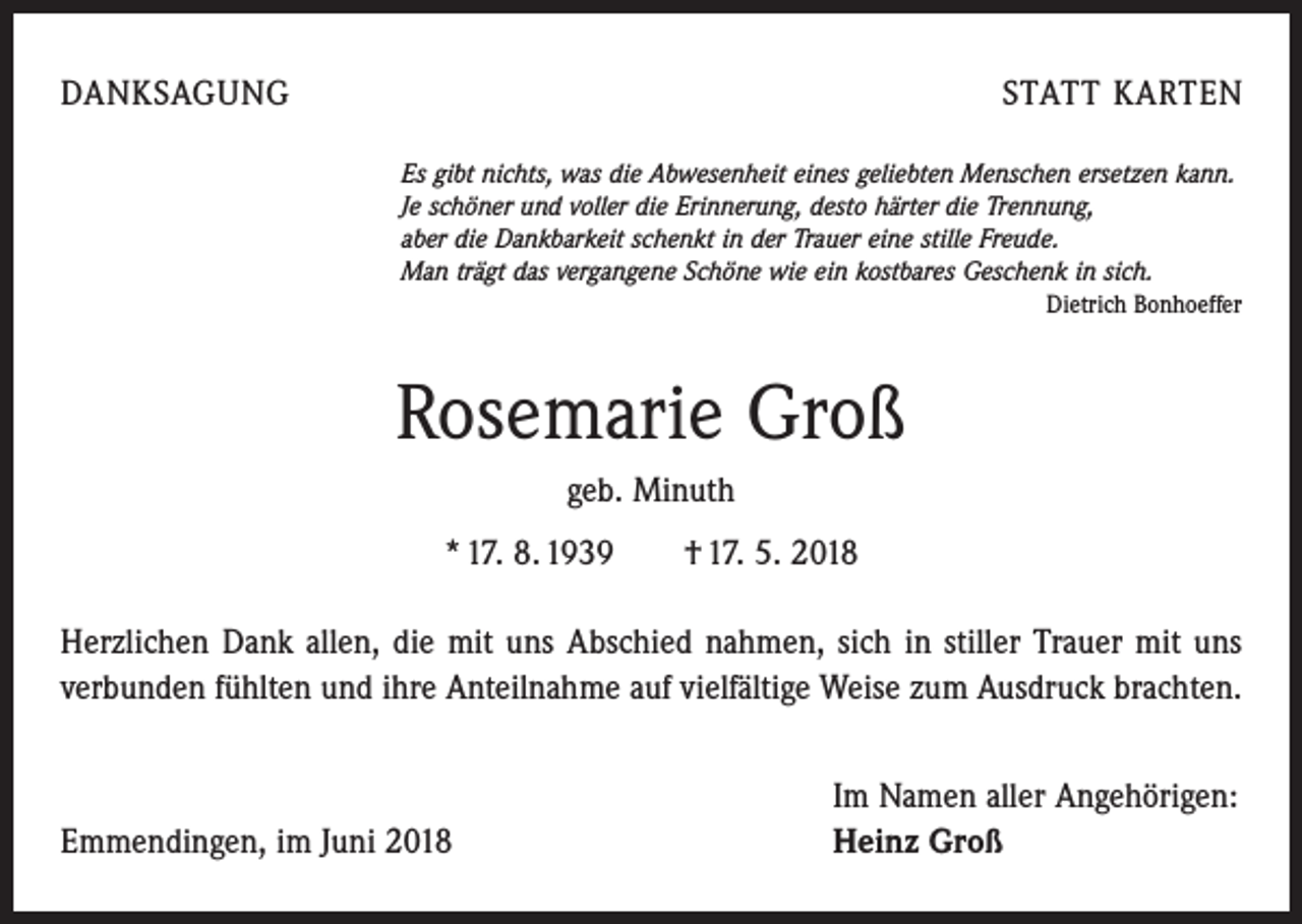<p>DANKSAGUNG</p><p>STATT KARTEN<br />Es gibt nichts, was die Abwesenheit eines geliebten Menschen ersetzen kann.<br />Je schöner und voller die Erinnerung, desto härter die Trennung,<br />aber die Dankbarkeit schenkt in der Trauer eine stille Freude.<br />Man trägt das vergangene Schöne wie ein kostbares Geschenk in sich.</p><p>Dietrich Bonhoeffer</p><p>Rosemarie Groß<br />geb. Minuth<br />* 17. 8. 1939 † 17. 5. 2018<br />Herzlichen Dank allen, die mit uns Abschied nahmen, sich in stiller Trauer mit uns<br />verbunden fühlten und ihre Anteilnahme auf vielfältige Weise zum Ausdruck brachten.</p><p>Emmendingen, im Juni 2018</p><p>Im Namen aller Angehörigen:<br />Heinz Groß</p>