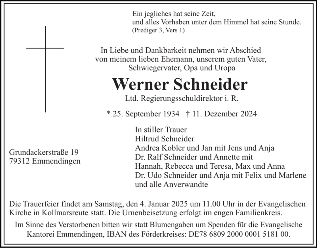 <p>Ein jegliches hat seine Zeit,<br />und alles Vorhaben unter dem Himmel hat seine Stunde.<br />(Prediger 3, Vers 1)</p><p>In Liebe und Dankbarkeit nehmen wir Abschied<br />von meinem lieben Ehemann, unserem guten Vater,<br />Schwiegervater, Opa und Uropa</p><p>Werner Schneider<br />Ltd. Regierungsschuldirektor i. R.</p><p>* 25. September 1934 † 11. Dezember 2024</p><p>Grundackerstraße 19<br />79312 Emmendingen</p><p>In stiller Trauer<br />Hiltrud Schneider<br />Andrea Kobler und Jan mit Jens und Anja<br />Dr. Ralf Schneider und Annette mit<br />Hannah, Rebecca und Teresa, Max und Anna<br />Dr. Udo Schneider und Anja mit Felix und Marlene<br />und alle Anverwandte</p><p>Die Trauerfeier findet am Samstag, den 4. Januar 2025 um 11.00 Uhr in der Evangelischen<br />Kirche in Kollmarsreute statt. Die Urnenbeisetzung erfolgt im engen Familienkreis.<br />Im Sinne des Verstorbenen bitten wir statt Blumengaben um Spenden für die Evangelische<br />Kantorei Emmendingen, IBAN des Förderkreises: DE78 6809 21 5181 00.</p>