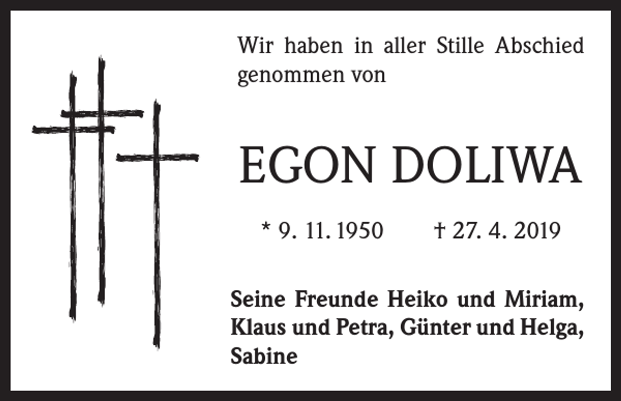 <p>Wir haben in aller Stille Abschied<br />genommen von</p><p>EGON DOLIWA<br />* 9. 11. 1950 † 27. 4. 2019<br />Seine Freunde Heiko und Miriam,<br />Klaus und Petra, Günter und Helga,<br />Sabine</p>