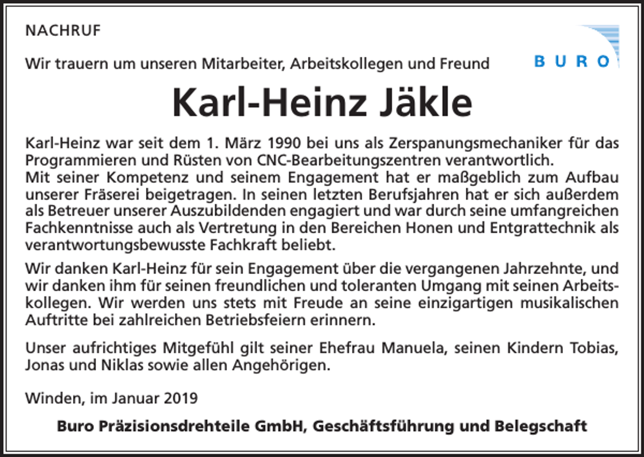 <p>NACHRUF<br />Wir trauern um unseren Mitarbeiter, Arbeitskollegen und Freund</p><p>Karl-Heinz Jäkle<br />Karl-Heinz war seit dem 1. März 1990 bei uns als Zerspanungsmechaniker für das<br />Programmieren und Rüsten von CNC-Bearbeitungszentren verantwortlich.<br />Mit ­seiner Kompetenz und seinem Engagement hat er maßgeblich zum Aufbau<br />­unserer Fräserei beigetragen. In seinen letzten Berufsjahren hat er sich außerdem<br />als ­Betreuer unserer Auszubildenden engagiert und war durch seine umfangreichen<br />Fachkenntnisse auch als Vertretung in den Bereichen Honen und Entgrattechnik als<br />verantwortungsbewusste Fachkraft beliebt.<br />Wir danken Karl-Heinz für sein Engagement über die vergangenen Jahrzehnte, und<br />wir danken ihm für seinen freundlichen und toleranten Umgang mit seinen Arbeitskollegen. Wir werden uns stets mit Freude an seine einzigartigen musikalischen<br />Auftritte bei zahlreichen Betriebsfeiern erinnern.<br />Unser aufrichtiges Mitgefühl gilt seiner Ehefrau Manuela, seinen Kindern Tobias,<br />Jonas und Niklas sowie allen Angehörigen.<br />Winden, im Januar 2019<br />Buro Präzisionsdrehteile GmbH, Geschäftsführung und Belegschaft</p>