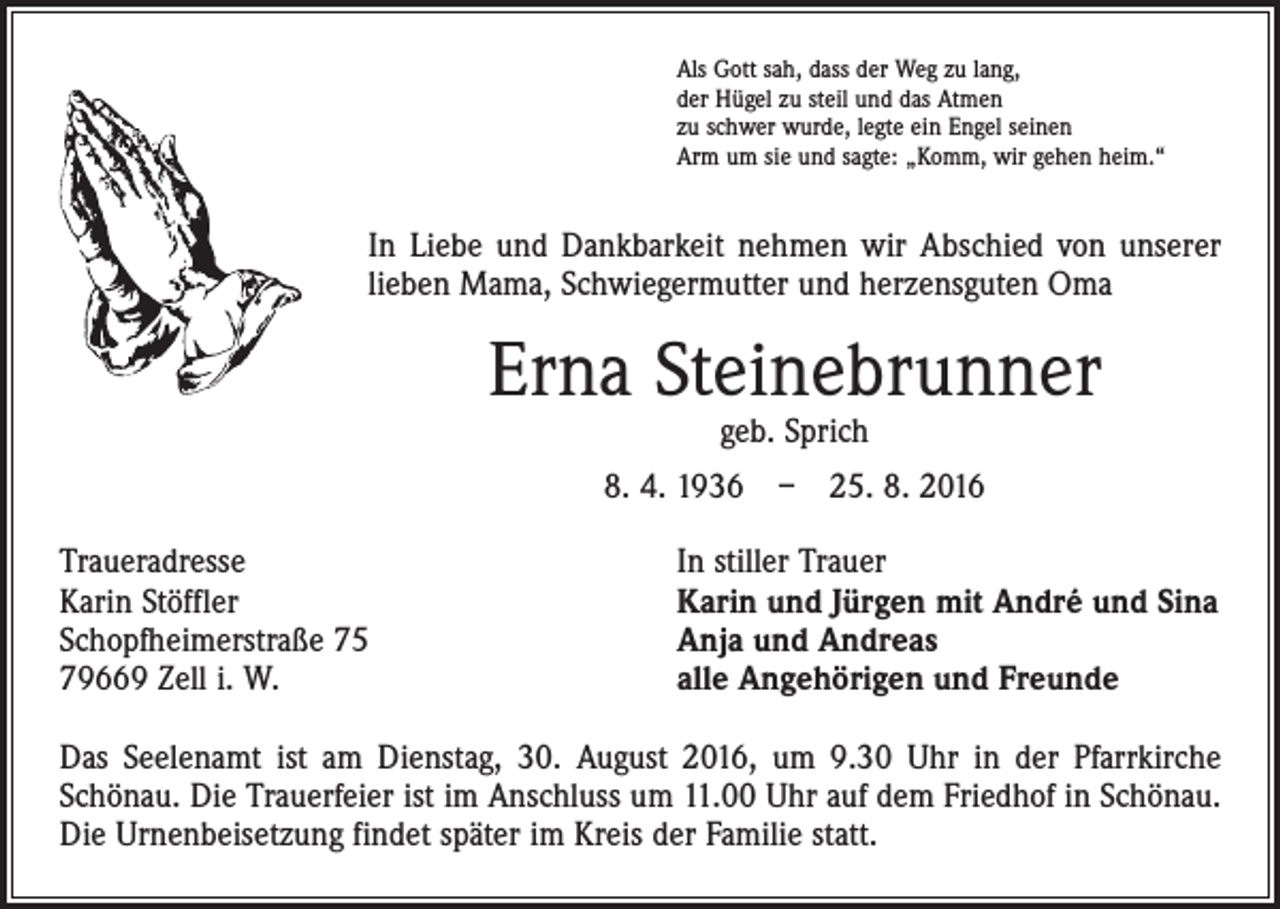 <p>Als Gott sah, dass der Weg zu lang,<br />der Hügel zu steil und das Atmen<br />zu schwer wurde, legte ein Engel seinen<br />Arm um sie und sagte: „Komm, wir gehen heim.“</p><p>In Liebe und Dankbarkeit nehmen wir Abschied von unserer<br />lieben Mama, Schwiegermutter und herzensguten Oma</p><p>Erna Steinebrunner<br />geb. Sprich</p><p>8. 4. 1936 – 25. 8. 2016<br />Traueradresse<br />Karin Stöffler<br />Schopfheimerstraße 75<br />79669 Zell i. W.</p><p>In stiller Trauer<br />Karin und Jürgen mit André und Sina<br />Anja und Andreas<br />alle Angehörigen und Freunde</p><p>Das Seelenamt ist am Dienstag, 30. August 2016, um 9.30 Uhr in der Pfarrkirche<br />­Schönau. Die Trauerfeier ist im Anschluss um 11.00 Uhr auf dem Friedhof in Schönau.<br />Die Urnenbeisetzung findet später im Kreis der Familie statt.</p>