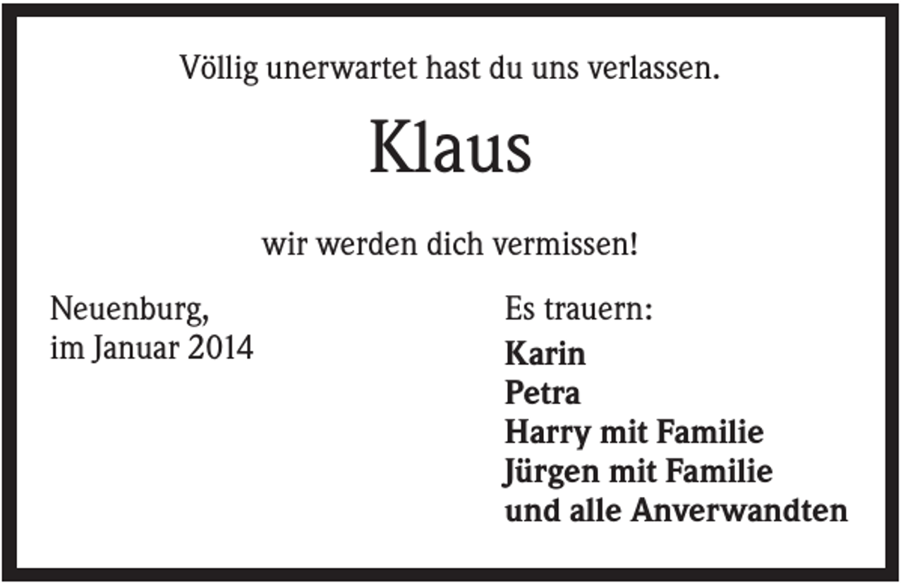 <p>Völlig unerwartet hast du uns verlassen.</p><p>Klaus<br />wir werden dich vermissen!<br />Neuenburg,<br />im Januar 2014</p><p>Es trauern:<br />Karin<br />Petra<br />Harry mit Familie<br />Jürgen mit Familie<br />und alle Anverwandten</p>