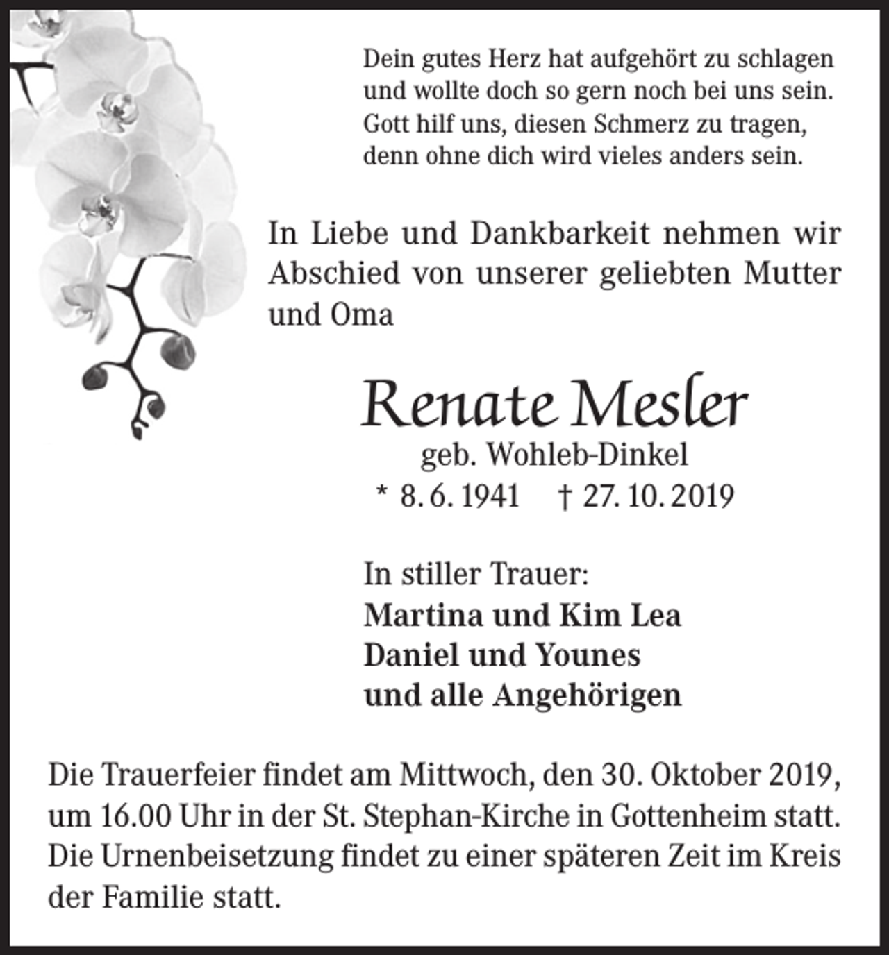 <p>Dein gutes Herz hat aufgehört zu schlagen<br />und wollte doch so gern noch bei uns sein.<br />Gott hilf uns, diesen Schmerz zu tragen,<br />denn ohne dich wird vieles anders sein.</p><p>In Liebe und Dankbarkeit nehmen wir<br />Abschied von unserer geliebten Mutter<br />und Oma</p><p>Renate Mesler<br />geb. Wohleb-Dinkel<br />* 8. 6. 1941 † 27. 10. 2019</p><p>In stiller Trauer:<br />Martina und Kim Lea<br />Daniel und Younes<br />und alle Angehörigen<br />Die Trauerfeier findet am Mittwoch, den 30. Oktober 2019,<br />um 16.00 Uhr in der St. Stephan-Kirche in Gottenheim statt.<br />Die Urnenbeisetzung findet zu einer späteren Zeit im Kreis<br />der Familie statt.</p>