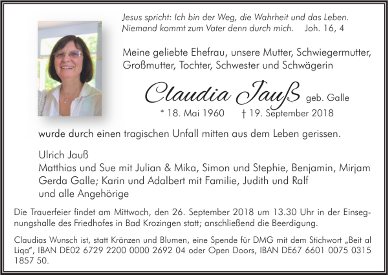 <p>Jesus spricht: Ich bin der Weg, die Wahrheit und das Leben.<br />Niemand kommt zum Vater denn durch mich. Joh. 16, 4</p><p>Meine geliebte Ehefrau, unsere Mutter, Schwiegermutter,<br />Großmutter, Tochter, Schwester und Schwägerin</p><p>Claudia Jauß<br />* 18. Mai 1960</p><p>geb. Galle</p><p>† 19. September 2018</p><p>wurde durch einen tragischen Unfall mitten aus dem Leben gerissen.<br />Ulrich Jauß<br />Matthias und Sue mit Julian &amp; Mika, Simon und Stephie, Benjamin, Mirjam<br />Gerda Galle; Karin und Adalbert mit Familie, Judith und Ralf<br />und alle Angehörige<br />Die Trauerfeier findet am Mittwoch, den 26. September 2018 um 13.30 Uhr in der Einsegnungshalle des Friedhofes in Bad Krozingen statt; anschließend die Beerdigung.<br />Claudias Wunsch ist, statt Kränzen und Blumen, eine Spende für DMG mit dem Stichwort „Beit al<br />Liqa“, IBAN DE02 6729 2200 2692 04 oder Open Doors, IBAN DE67 6601 0075 0315<br />1857 50.</p>