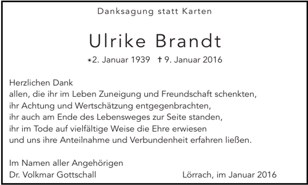 <p>Danksagung statt Karten</p><p>Ulrike Brandt<br />✴2. Januar 1939 ✝ 9. Januar 2016<br />Herzlichen Dank<br />allen, die ihr im Leben Zuneigung und Freundschaft schenkten,<br />ihr Achtung und Wertschätzung entgegenbrachten,<br />ihr auch am Ende des Lebensweges zur Seite standen,<br />ihr im Tode auf vielfältige Weise die Ehre erwiesen<br />und uns ihre Anteilnahme und Verbundenheit erfahren ließen.<br />Im Namen aller Angehörigen<br />Dr. Volkmar Gottschall</p><p>Lörrach, im Januar 2016</p>