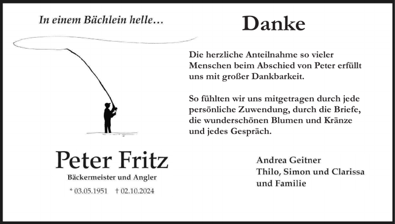 <p>Danke<br />Die herzliche Anteilnahme so vieler<br />Menschen beim Abschied von Peter erfüllt<br />uns mit großer Dankbarkeit.<br />So fühlten wir uns mitgetragen durch jede<br />persönliche Zuwendung, durch die Briefe,<br />die wunderschönen Blumen und Kränze<br />und jedes Gespräch.</p>