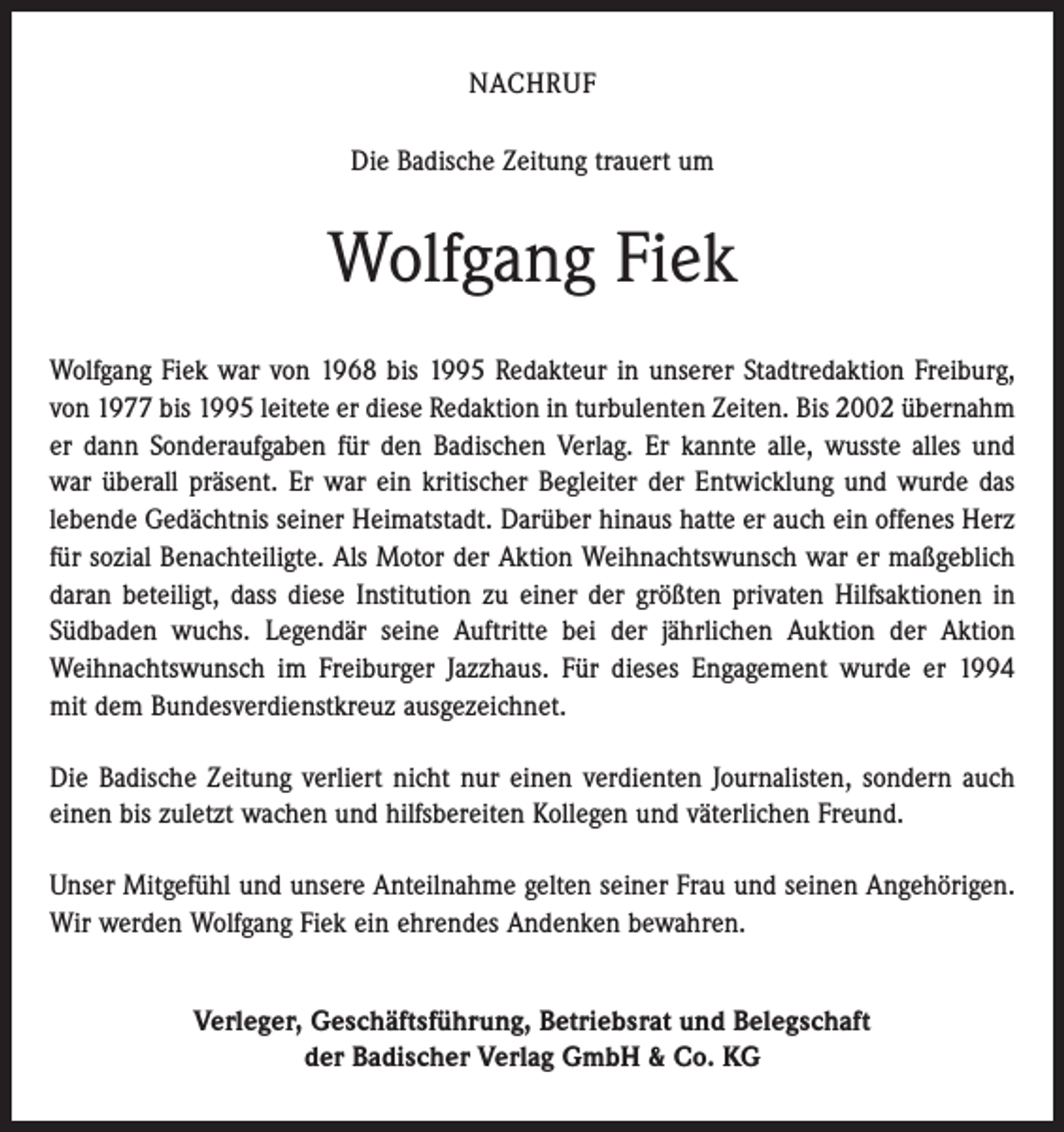 <p>NACHRUF<br />Die Badische Zeitung trauert um</p><p>Wolfgang Fiek<br />Wolfgang Fiek war von 1968 bis 1995 Redakteur in unserer Stadtredaktion Freiburg,<br />von 1977 bis 1995 leitete er diese Redaktion in turbulenten Zeiten. Bis 2002 übernahm<br />er dann Sonderaufgaben für den Badischen Verlag. Er kannte alle, wusste alles und<br />war überall präsent. Er war ein kritischer Begleiter der Entwicklung und wurde das<br />lebende Gedächtnis seiner Heimatstadt. Darüber hinaus hatte er auch ein offenes Herz<br />für ­sozial Benachteiligte. Als Motor der Aktion Weihnachtswunsch war er maßgeblich<br />­daran beteiligt, dass diese Institution zu einer der größten privaten Hilfsaktionen in<br />Südbaden wuchs. Legendär seine Auftritte bei der jährlichen Auktion der Aktion<br />­Weihnachtswunsch im Freiburger Jazzhaus. Für dieses Engagement wurde er 1994<br />mit dem Bundesverdienstkreuz ausgezeichnet.<br />Die Badische Zeitung verliert nicht nur einen verdienten Journalisten, sondern auch<br />einen bis zuletzt wachen und hilfsbereiten Kollegen und väterlichen Freund.<br />Unser Mitgefühl und unsere Anteilnahme gelten seiner Frau und seinen Angehörigen.<br />Wir werden Wolfgang Fiek ein ehrendes Andenken bewahren.<br />Verleger, Geschäftsführung, Betriebsrat und Belegschaft<br />der Badischer Verlag GmbH &amp; Co. KG</p>