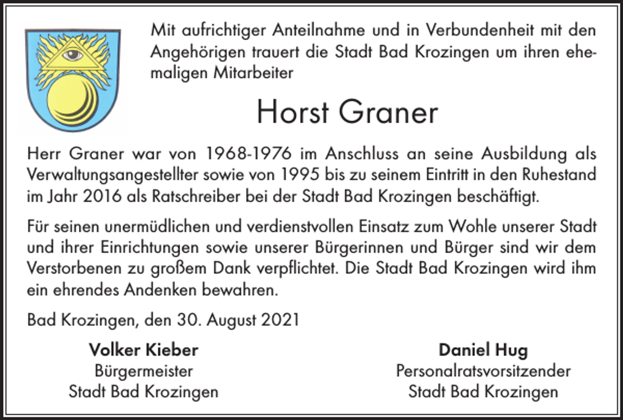 <p>Mit aufrichtiger Anteilnahme und in Verbundenheit mit den<br />Angehörigen trauert die Stadt Bad Krozingen um ihren</p><p>Mit aufrichtiger Anteilnahme und in Verbundenheit mit den<br />Angehörigen trauert die Stadt Bad Krozingen um ihren ehemaligen Mitarbeiter</p><p>Ehrenbürger Friedrich Hanser</p><p>Horst Graner</p><p>Herr Hanser war von 1984 bis 1999 Mitglied des Gemeinderates der Stadt Bad Krozingen. Von 1989 bis 1999 war er<br />CDU-Fraktionsvorsitzender und von 1994 bis 1999 erster<br />Herr Graner war<br />von 1968-1976 im Anschluss an seine Ausbildung als<br />Bürgermeister-Stellvertreter. Außerdem war er in verschiedenen<br />Verwaltungsangestellter sowie von 1995 bis zu seinem Eintritt in den Ruhestand<br />gemeinderätlichen Gremien Mitglied. Weiterhin engagierte er<br />im Jahr 2016 als Ratschreiber bei der Stadt Bad Krozingen beschäftigt.<br />sich ab 1994 ununterbrochen bis zur Kommunalwahl 2019 als<br />Vorsitzender<br />desverdienstvollen<br />Gemeindewahlausschusses.<br />Für seinen unermüdlichen<br />und<br />Einsatz zum Wohle unserer Stadt</p><p>und ihrer Einrichtungen sowie unserer Bürgerinnen und Bürger sind wir dem</p><p>Für<br />seinen unermüdlichen<br />verdienstvollen<br />zum Wohle<br />der Stadt sowie<br />Verstorbenen<br />zu großemund<br />Dank<br />verpflichtet.Einsatz<br />Die Stadt<br />Bad Krozingen<br />wird ihm<br />deren Einrichtungen sind wir dem Verstorbenen zu großem Dank verpflichtet.<br />ein ehrendes Andenken bewahren.<br />Neben dem Ausbau der Vita Classica und des damaligen Sportbades war er auch<br />Bad Krozingen,<br />den 30. August<br />2021<br />maßgeblich<br />an verschiedenen<br />Großprojekten<br />wie der Gestaltung des Bahnhofsplatzes, der Baugebiete Kurgarten I und II sowie auch bei zahlreichen, anderen</p><p>Volker Kieber<br />Daniel Hug<br />Projekten in der Stadt beteiligt.</p><p>Bürgermeister</p><p>Personalratsvorsitzender</p><p>Ein<br />war ihm die Unterstützung derStadt<br />örtlichen<br />der<br />besonderes<br />Stadt BadAnliegen<br />Krozingen<br />Bad Vereine,<br />Krozingen<br />evangelischen Kirchengemeinde sowie die Interessenvertretung der Bürgerinnen</p>