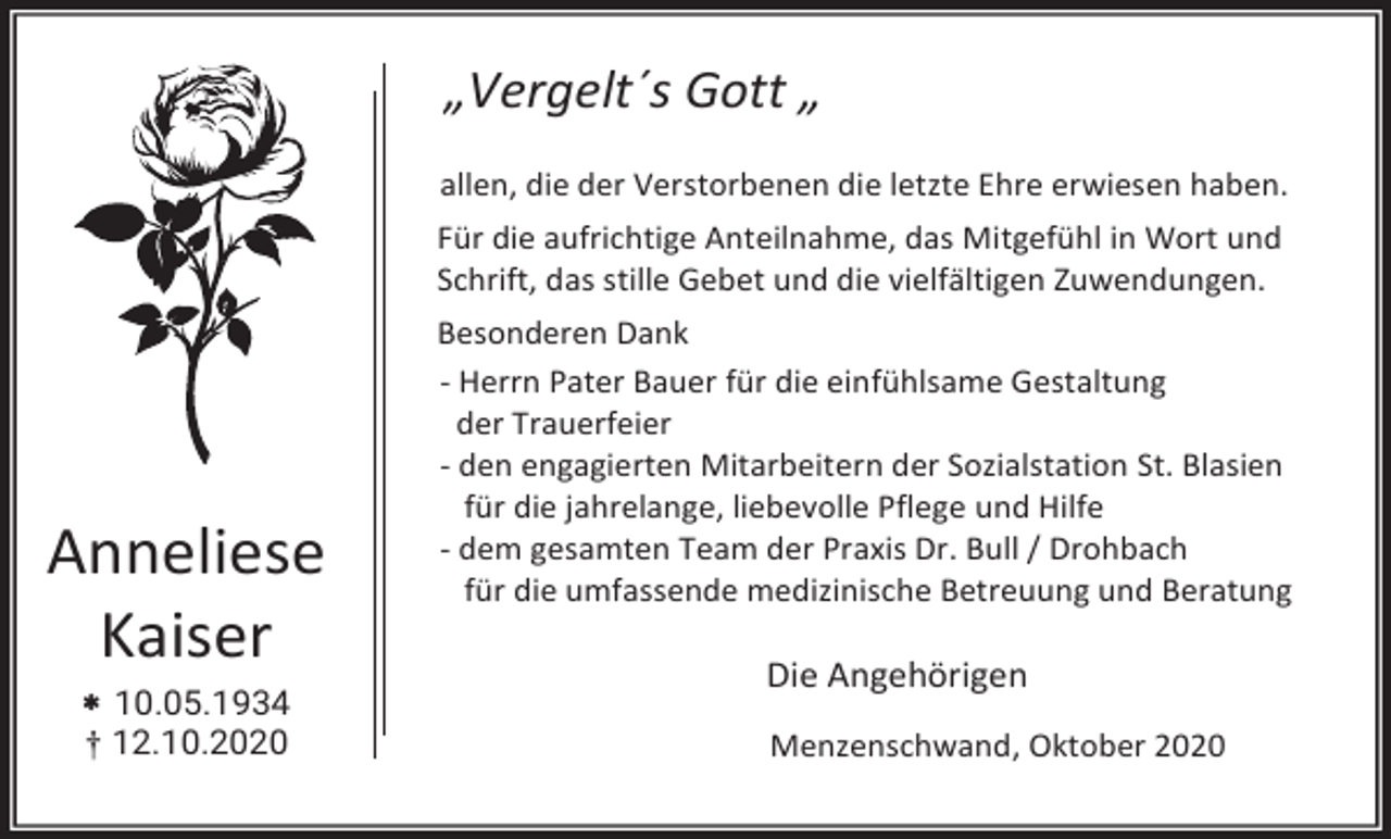 <p>„Vergelt´s Gott „<br />allen, die der Verstorbenen die letzte Ehre erwiesen haben.<br />Für die aufrichtige Anteilnahme, das Mitgefühl in Wort und<br />Schrift, das stille Gebet und die vielfältigen Zuwendungen.</p><p>Anneliese<br />Kaiser</p><p>Besonderen Dank<br />- Herrn Pater Bauer für die einfühlsame Gestaltung<br />der Trauerfeier<br />- den engagierten Mitarbeitern der Sozialstation St. Blasien<br />für die jahrelange, liebevolle Pflege und Hilfe<br />- dem gesamten Team der Praxis Dr. Bull / Drohbach<br />für die umfassende medizinische Betreuung und Beratung</p><p> 10.05.1934</p><p>Die Angehörigen</p><p>† 12.10.2020</p><p>Menzenschwand, Oktober 2020</p>