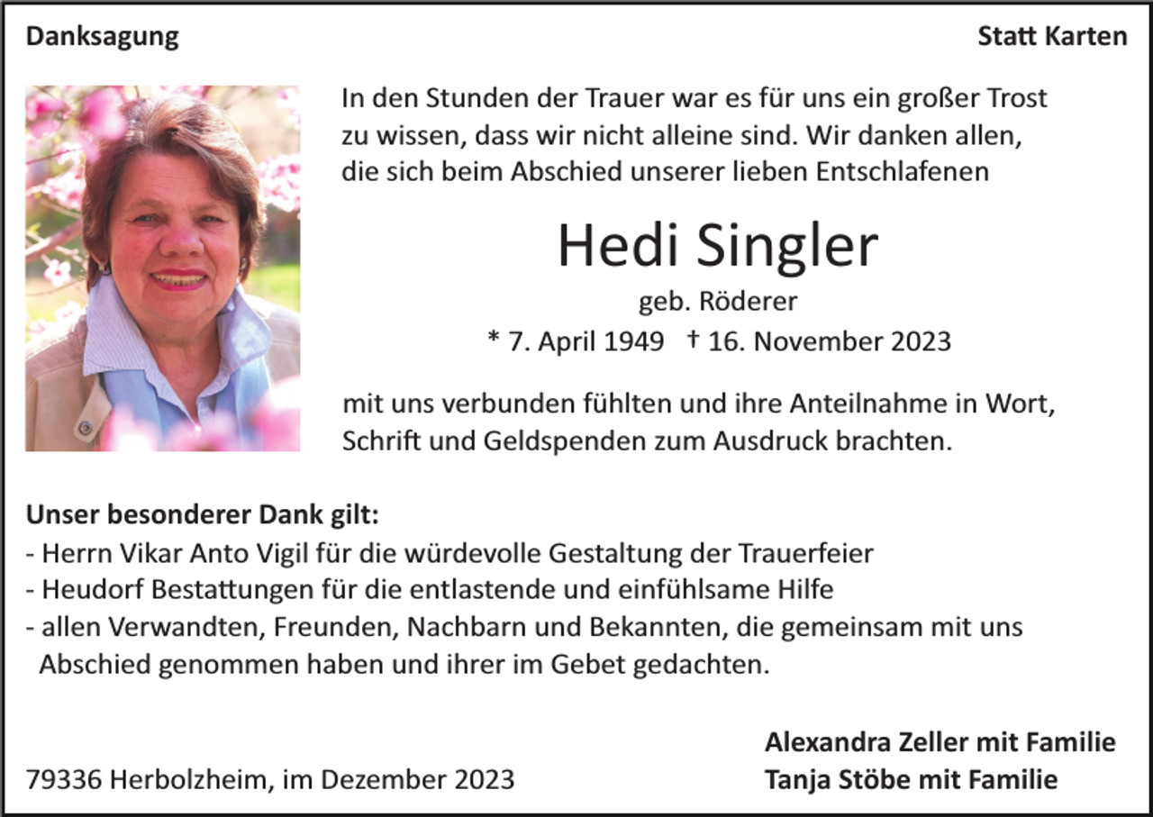 <p>Danksagung</p><p>Statt Karten<br />In den Stunden der Trauer war es für uns ein großer Trost<br />zu wissen, dass wir nicht alleine sind. Wir danken allen,<br />die sich beim Abschied unserer lieben Entschlafenen</p><p>Hedi Singler<br />geb. Röderer<br />* 7. April 1949 † 16. November 2023<br />mit uns verbunden fühlten und ihre Anteilnahme in Wort,<br />Schrift und Geldspenden zum Ausdruck brachten.<br />Unser besonderer Dank gilt:<br />­ Herrn Vikar Anto Vigil für die würdevolle Gestaltung der Trauerfeier<br />­ Heudorf Bestattungen für die entlastende und einfühlsame Hilfe<br />­ allen Verwandten, Freunden, Nachbarn und Bekannten, die gemeinsam mit uns<br />Abschied genommen haben und ihrer im Gebet gedachten.</p><p>79336 Herbolzheim, im Dezember 2023</p><p>Alexandra Zeller mit Familie<br />Tanja Stöbe mit Familie</p>