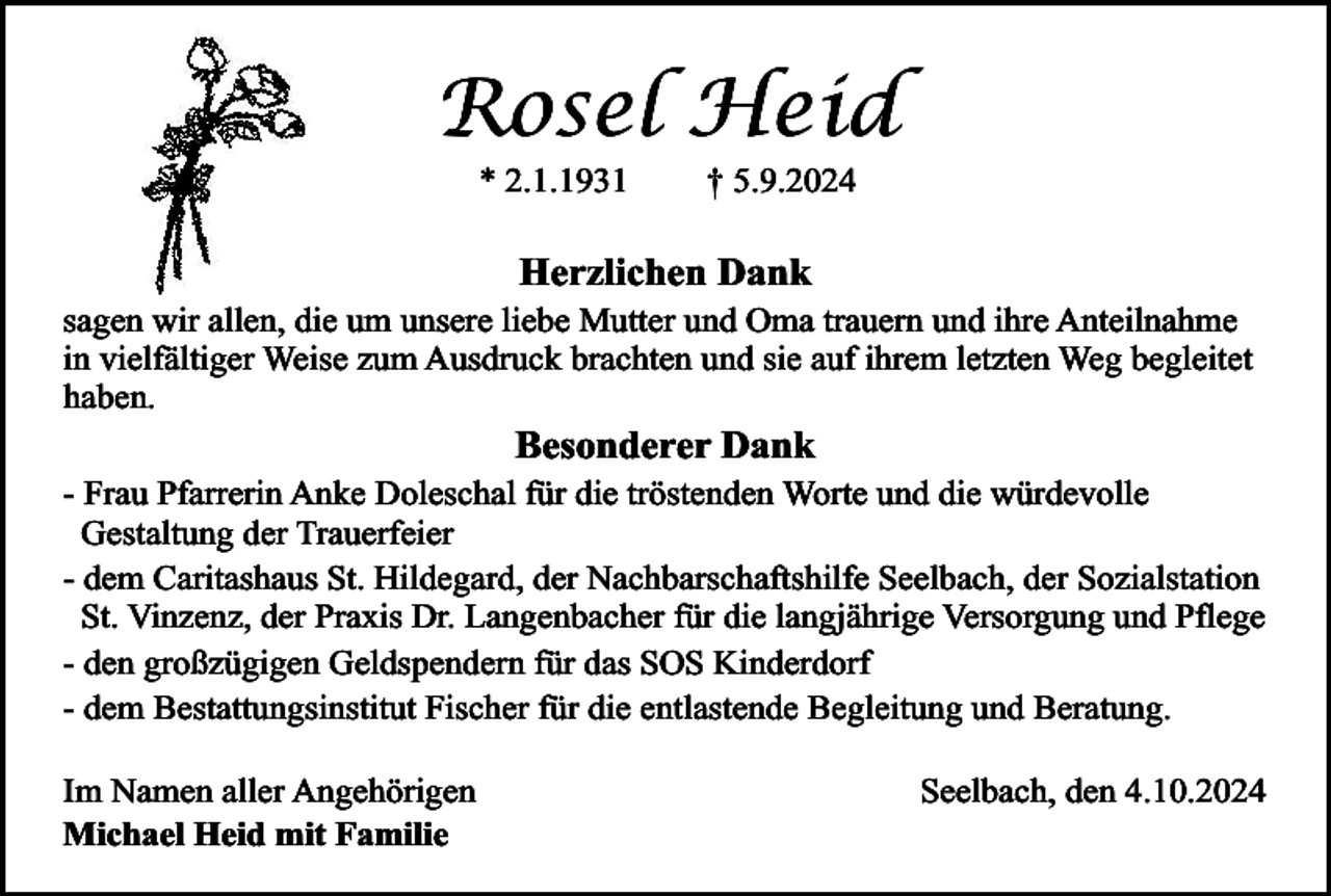 <p>Rosel Heid<br />* 2.1.1931</p><p>† 5.9.2024</p><p>Herzlichen Dank</p><p>sagen wir allen, die um unsere liebe Mutter und Oma trauern und ihre Anteilnahme<br />in vielfältiger Weise zum Ausdruck brachten und sie auf ihrem letzten Weg begleitet<br />haben.</p><p>Besonderer Dank</p><p>- Frau Pfarrerin Anke Doleschal für die tröstenden Worte und die würdevolle<br />Gestaltung der Trauerfeier<br />- dem Caritashaus St. Hildegard, der Nachbarschaftshilfe Seelbach, der Sozialstation<br />St. Vinzenz, der Praxis Dr. Langenbacher für die langjährige Versorgung und Pflege<br />- den großzügigen Geldspendern für das SOS Kinderdorf<br />- dem Bestattungsinstitut Fischer für die entlastende Begleitung und Beratung.<br />Im Namen aller Angehörigen<br />Michael Heid mit Familie</p><p>Seelbach, den 4.10.2024</p>