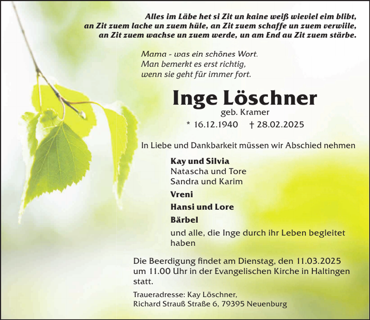 <p>Alles im Läbe het si Zit un kaine weiß wieviel eim blibt,<br />an Zit zuem lache un zuem hüle, an Zit zuem schaffe un zuem verwiile,<br />an Zit zuem wachse un zuem werde, un am End au Zit zuem stärbe.</p><p>Mama - was ein schönes Wort.<br />Man bemerkt es erst richtig,<br />wenn sie geht für immer fort.</p><p>Inge geb.<br />Löschner<br />Kramer<br />* 16.12.1940</p><p>† 28.02.2025</p><p>In Liebe und Dankbarkeit müssen wir Abschied nehmen<br />Kay und Silvia<br />Natascha und Tore<br />Sandra und Karim<br />Vreni<br />Hansi und Lore<br />Bärbel<br />und alle, die Inge durch ihr Leben begleitet<br />haben<br />Die Beerdigung ﬁndet am Dienstag, den 11.03.2025<br />um 11.00 Uhr in der Evangelischen Kirche in Haltingen<br />statt.<br />Traueradresse: Kay Löschner,<br />Richard Strauß Straße 6, 79395 Neuenburg</p>