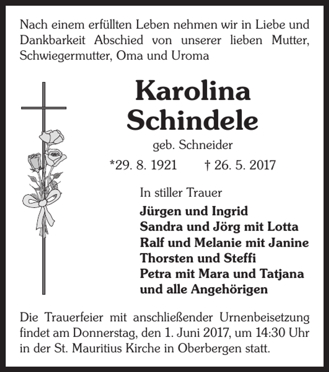 <p>Nach einem erfüllten Leben nehmen wir in Liebe und<br />Dankbarkeit Abschied von unserer lieben Mutter,<br />Schwiegermutter, Oma und Uroma</p><p>Karolina<br />Schindele</p><p>geb. Schneider<br />*29. 8. 1921 † 26. 5. 2017<br />In stiller Trauer<br />Jürgen und Ingrid<br />Sandra und Jörg mit Lotta<br />Ralf und Melanie mit Janine<br />Thorsten und Steffi<br />Petra mit Mara und Tatjana<br />und alle Angehörigen<br />Die Trauerfeier mit anschließender Urnenbeisetzung<br />findet am Donnerstag, den 1. Juni 2017, um 14:30 Uhr<br />in der St. Mauritius Kirche in Oberbergen statt.</p>