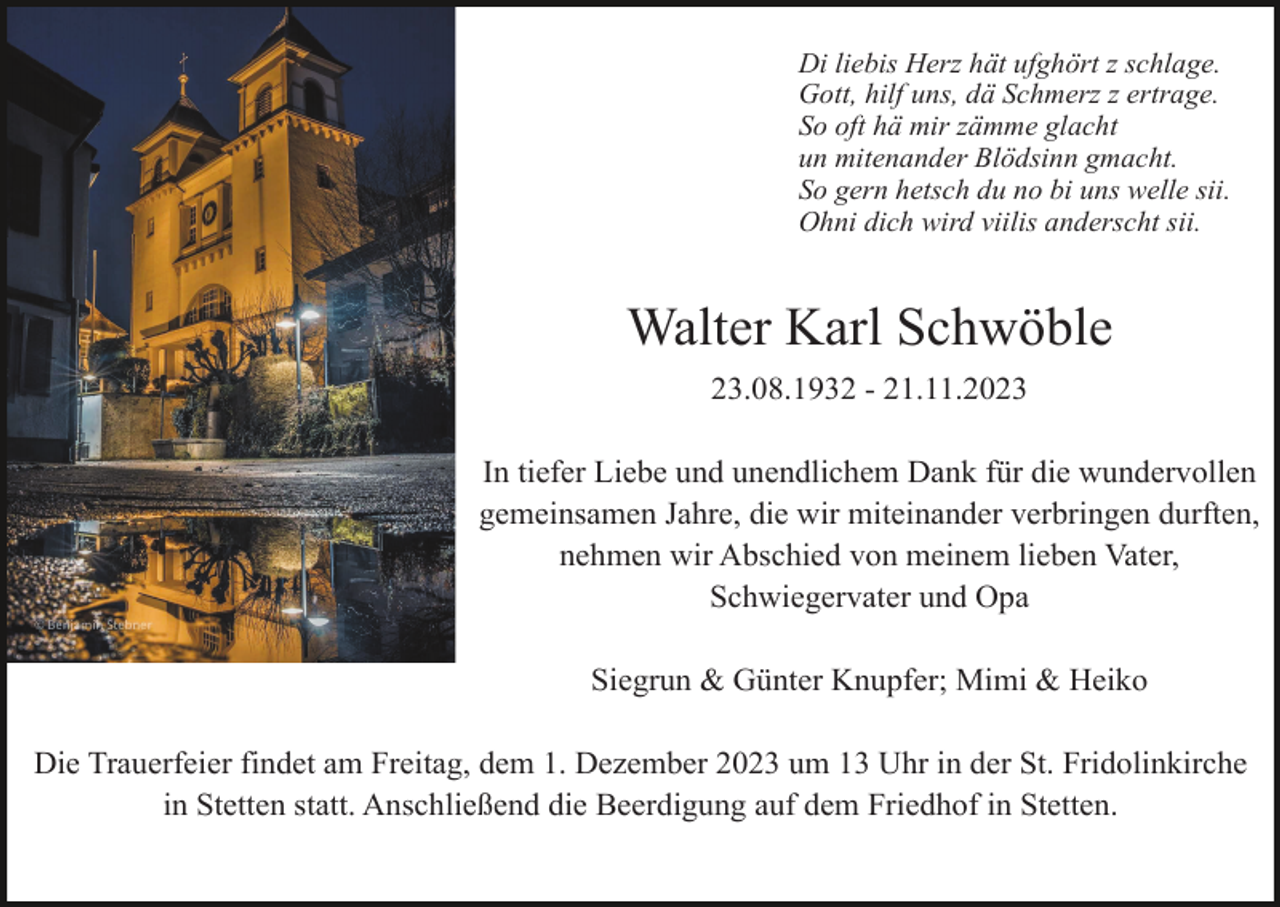 <p>Di liebis Herz hät ufghört z schlage.<br />Gott, hilf uns, dä Schmerz z ertrage.<br />So oft hä mir zämme glacht<br />un mitenander Blödsinn gmacht.<br />So gern hetsch du no bi uns welle sii.<br />Ohni dich wird viilis anderscht sii.</p><p>Walter Karl Schwöble<br />23.08.1932 - 21.11.2023<br />In tiefer Liebe und unendlichem Dank für die wundervollen<br />gemeinsamen Jahre, die wir miteinander verbringen durften,<br />nehmen wir Abschied von meinem lieben Vater,<br />Schwiegervater und Opa<br />Siegrun &amp; Günter Knupfer; Mimi &amp; Heiko<br />Die Trauerfeier findet am Freitag, dem 1. Dezember 2023 um 13 Uhr in der St. Fridolinkirche<br />in Stetten statt. Anschließend die Beerdigung auf dem Friedhof in Stetten.</p>