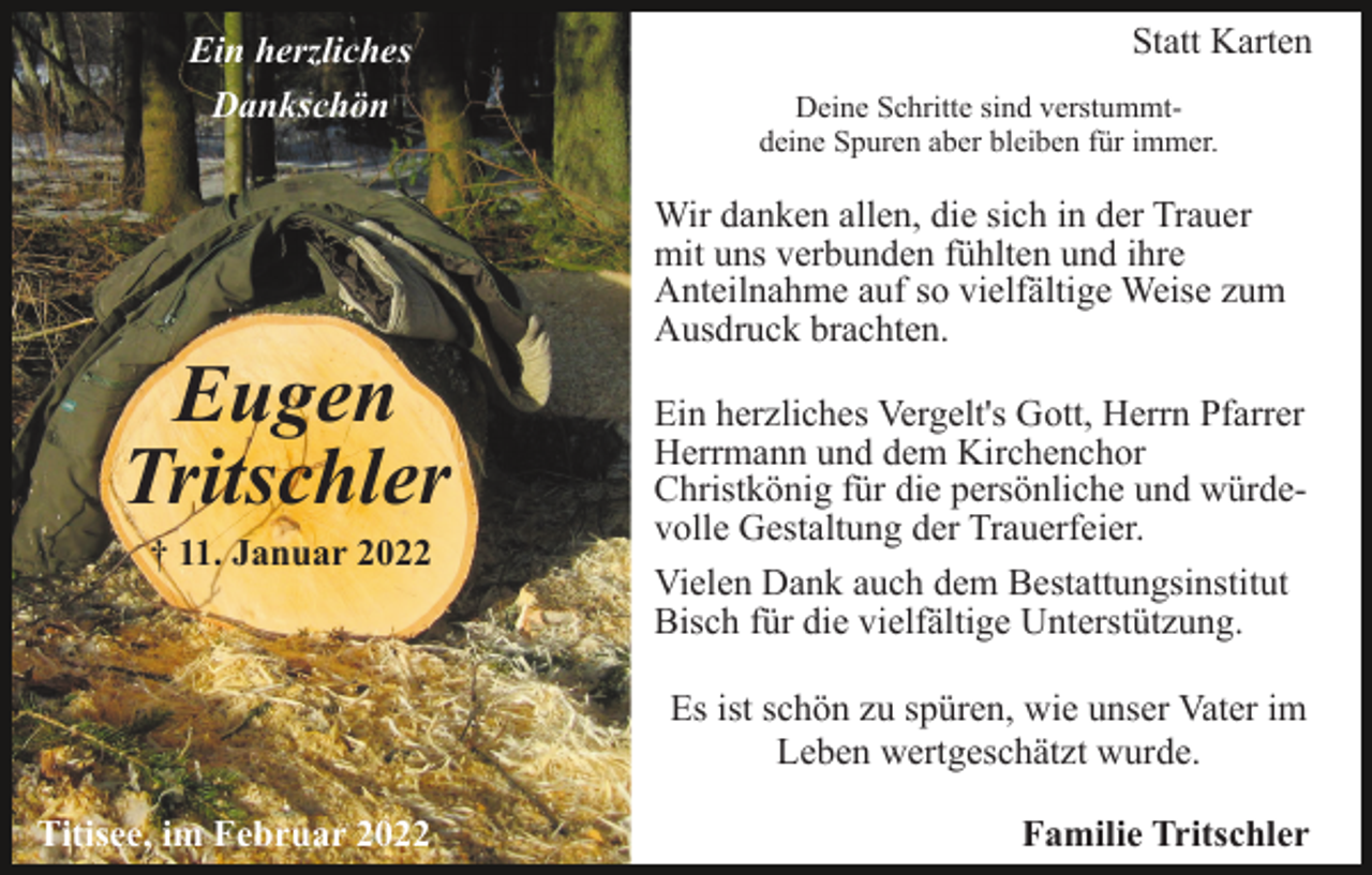 <p>Ein herzliches<br />Dankschön</p><p>Eugen<br />Tritschler<br />† 11. Januar 2022</p><p>Statt Karten<br />Deine Schritte sind verstummtdeine Spuren aber bleiben für immer.</p><p>Wir danken allen, die sich in der Trauer<br />mit uns verbunden fühlten und ihre<br />Anteilnahme auf so vielfältige Weise zum<br />Ausdruck brachten.<br />Ein herzliches Vergelt's Gott, Herrn Pfarrer<br />Herrmann und dem Kirchenchor<br />Christkönig für die persönliche und würdevolle Gestaltung der Trauerfeier.<br />Vielen Dank auch dem Bestattungsinstitut<br />Bisch für die vielfältige Unterstützung.<br />Es ist schön zu spüren, wie unser Vater im<br />Leben wertgeschätzt wurde.</p><p>Titisee, im Februar 2022</p><p>Familie Tritschler</p>