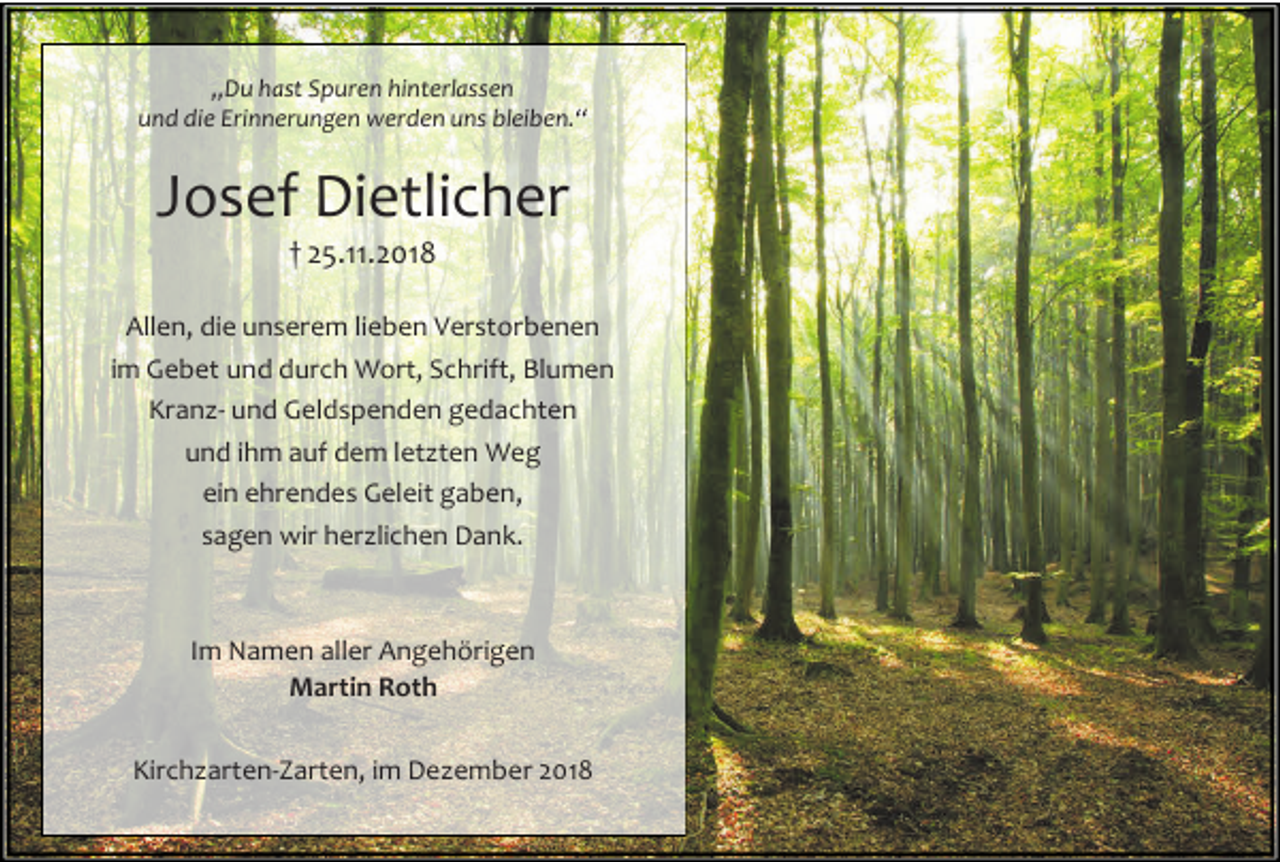 <p>„Du hast Spuren hinterlassen<br />und die Erinnerungen werden uns bleiben.“</p><p>Josef Dietlicher<br />† 25.11.2018<br />Allen, die unserem lieben Verstorbenen<br />im Gebet und durch Wort, Schrift, Blumen<br />Kranz- und Geldspenden gedachten<br />und ihm auf dem letzten Weg<br />ein ehrendes Geleit gaben,<br />sagen wir herzlichen Dank.</p><p>Im Namen aller Angehörigen<br />Martin Roth<br />Kirchzarten-Zarten, im Dezember 2018</p>