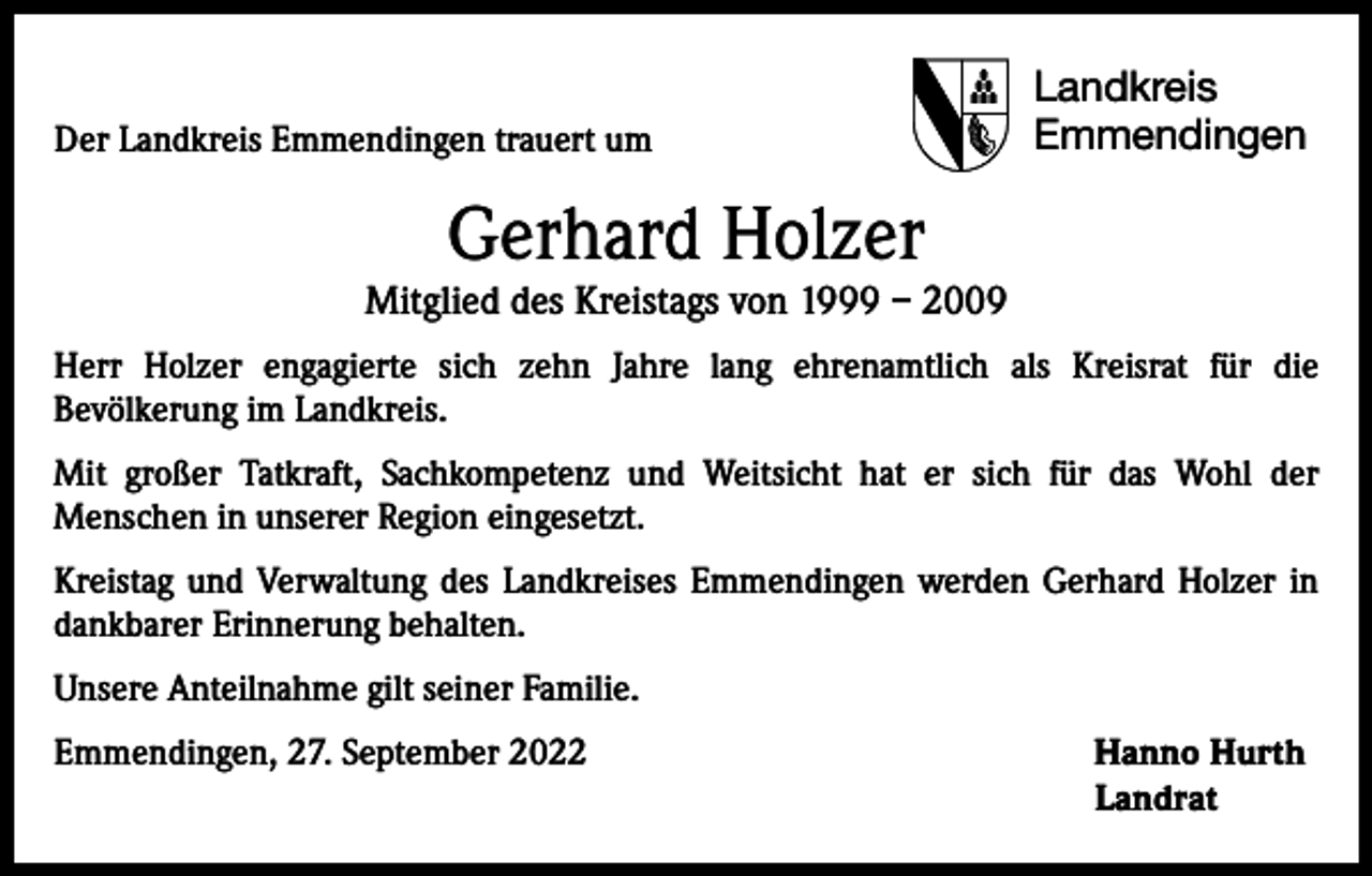 <p>Der Landkreis Emmendingen trauert um</p><p>Landkreis<br />Emmendingen</p><p>Gerhard Holzer</p><p>Mitglied des Kreistags von 1999 – 2009<br />Herr Holzer engagierte sich zehn Jahre lang ehrenamtlich als Kreisrat für die<br />­Bevölkerung im Landkreis.<br />Mit großer Tatkraft, Sachkompetenz und Weitsicht hat er sich für das Wohl der<br />­Menschen in unserer Region eingesetzt.<br />Kreistag und Verwaltung des Landkreises Emmendingen werden Gerhard Holzer in<br />dankbarer Erinnerung behalten.<br />Unsere Anteilnahme gilt seiner Familie.<br />Emmendingen, 27. September 2022 Hanno Hurth<br />Landrat</p>