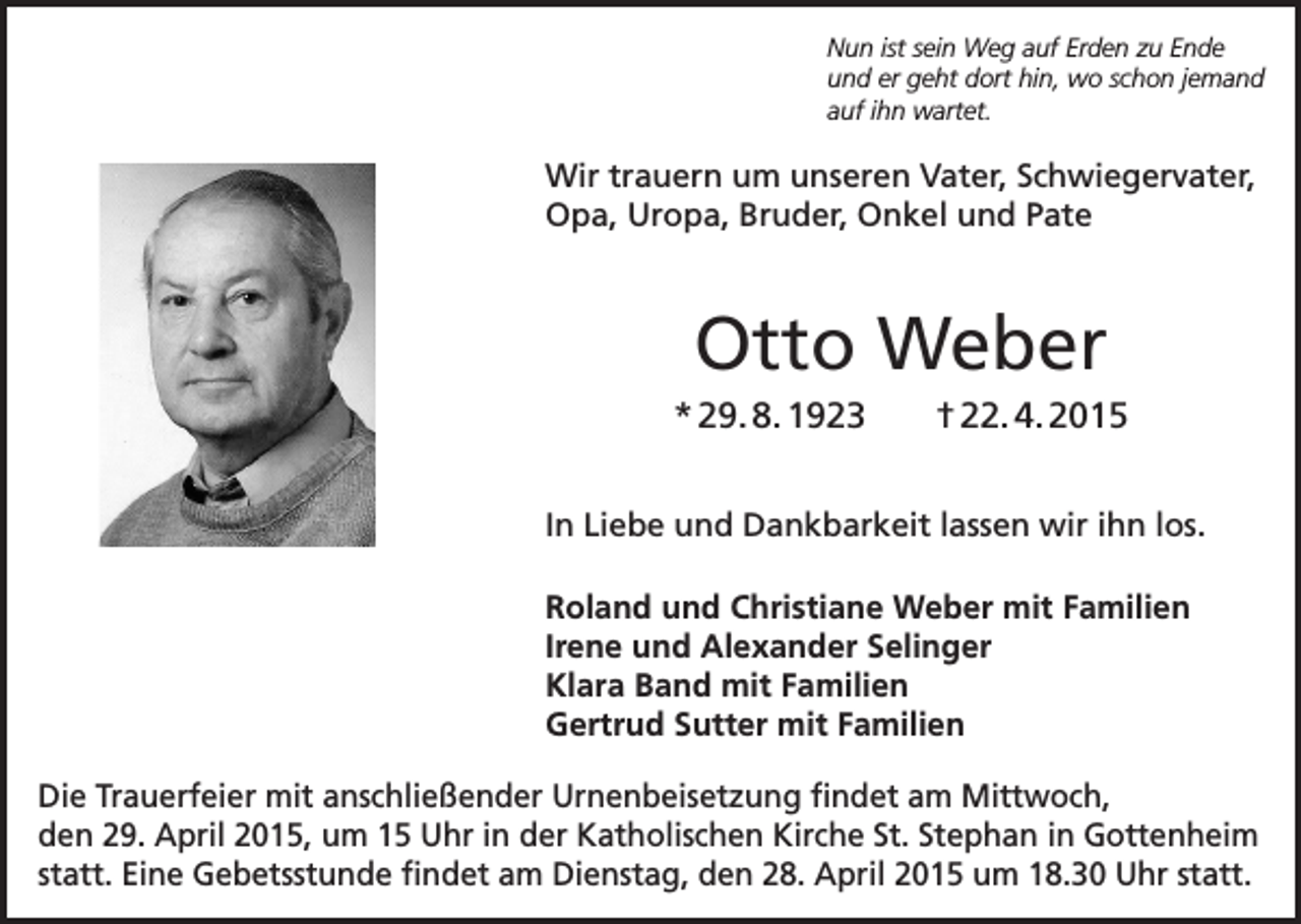 <p>Nun ist sein Weg auf Erden zu Ende<br />und er geht dort hin, wo schon jemand<br />auf ihn wartet.</p><p>Wir trauern um unseren Vater, Schwiegervater,<br />Opa, Uropa, Bruder, Onkel und Pate</p><p>Otto Weber<br />* 29. 8. 1923</p><p>† 22. 4. 2015</p><p>In Liebe und Dankbarkeit lassen wir ihn los.<br />Roland und Christiane Weber mit Familien<br />Irene und Alexander Selinger<br />Klara Band mit Familien<br />Gertrud Sutter mit Familien<br />Die Trauerfeier mit anschließender Urnenbeisetzung findet am Mittwoch,<br />den 29. April 2015, um 15 Uhr in der Katholischen Kirche St. Stephan in Gottenheim<br />statt. Eine Gebetsstunde findet am Dienstag, den 28. April 2015 um 18.30 Uhr statt.</p>